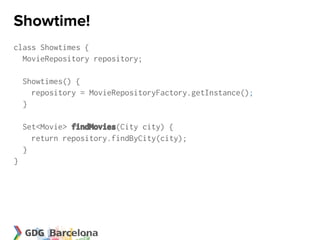 Showtime!
class Showtimes {
  MovieRepository repository;

    Showtimes() {
      repository = MovieRepositoryFactory.getInstance();
    }

    Set<Movie> findMovies(City city) {
      return repository.findByCity(city);
    }
}
 