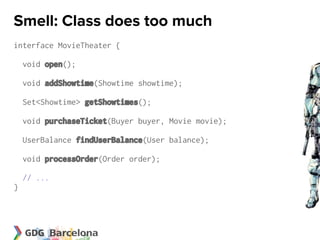 Smell: Class does too much
interface MovieTheater {

    void open();

    void addShowtime(Showtime showtime);

    Set<Showtime> getShowtimes();

    void purchaseTicket(Buyer buyer, Movie movie);

    UserBalance findUserBalance(User balance);

    void processOrder(Order order);

    // ...
}
 