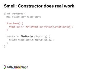 Smell: Constructor does real work
class Showtimes {
  MovieRepository repository;

    Showtimes() {
      repository = MovieRepositoryFactory.getInstance();
    }

    Set<Movie> findMovies(City city) {
      return repository.findByCity(city);
    }
}
 