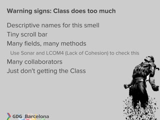 Warning signs: Class does too much

Descriptive names for this smell
Tiny scroll bar
Many fields, many methods
 Use Sonar and LCOM4 (Lack of Cohesion) to check this
Many collaborators
Just don't getting the Class
 