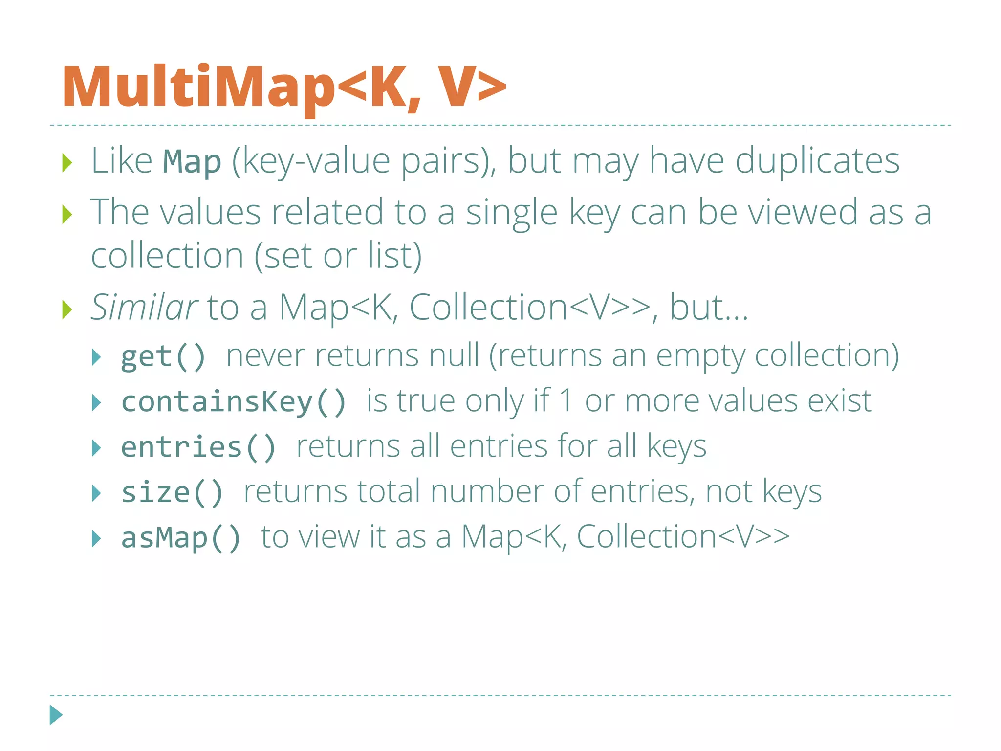 MultiMap<K, V>
 Like Map (key-value pairs), but may have duplicates
 The values related to a single key can be viewed as a
collection (set or list)
 Similar to a Map<K, Collection<V>>, but...
 get() never returns null (returns an empty collection)
 containsKey() is true only if 1 or more values exist
 entries() returns all entries for all keys
 size() returns total number of entries, not keys
 asMap() to view it as a Map<K, Collection<V>>
 