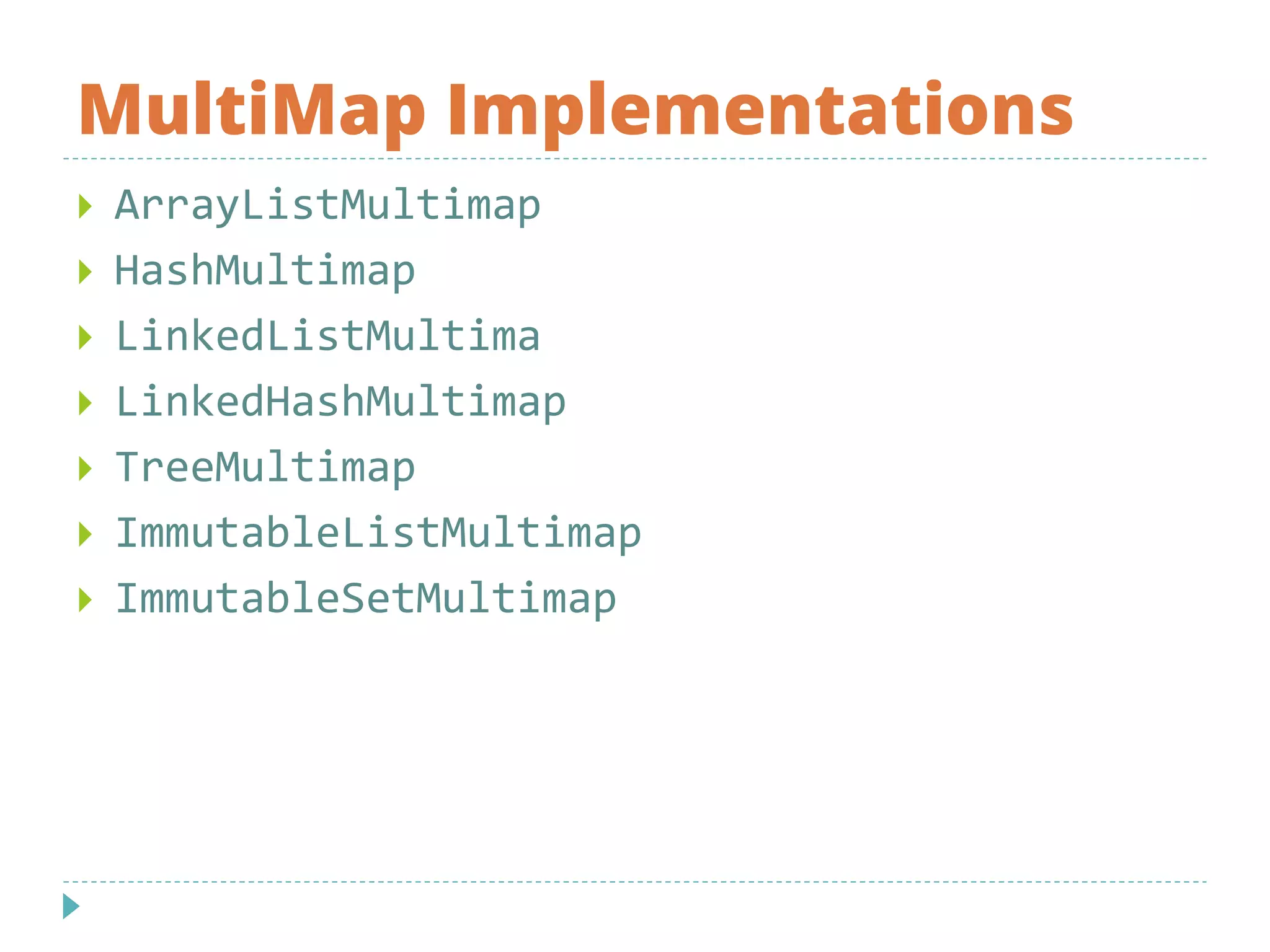 MultiMap Implementations
 ArrayListMultimap
 HashMultimap
 LinkedListMultima
 LinkedHashMultimap
 TreeMultimap
 ImmutableListMultimap
 ImmutableSetMultimap
 