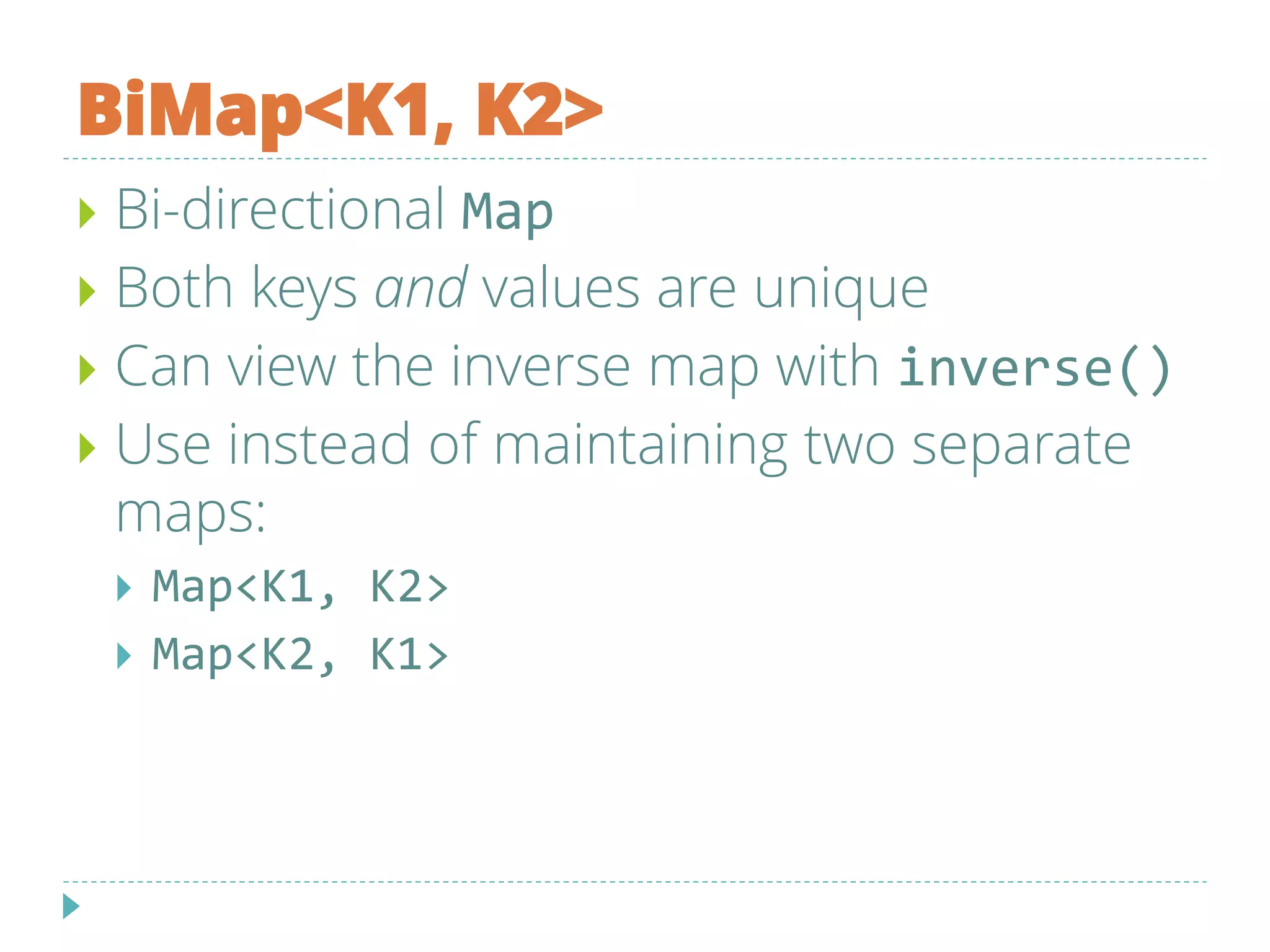 BiMap<K1, K2>
 Bi-directional Map
 Both keys and values are unique
 Can view the inverse map with inverse()
 Use instead of maintaining two separate
maps:
 Map<K1, K2>
 Map<K2, K1>
 