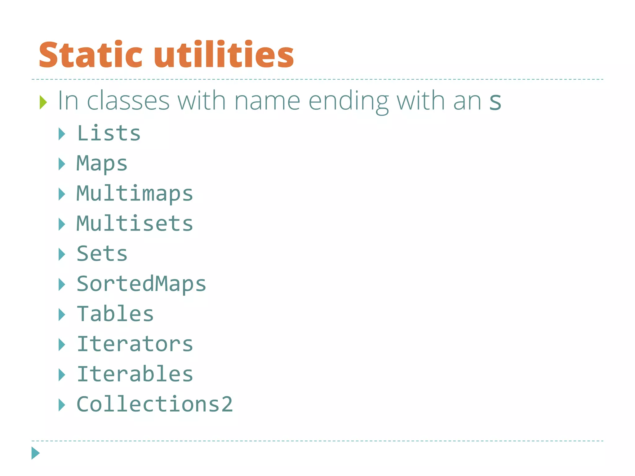 Static utilities
 In classes with name ending with an s
 Lists
 Maps
 Multimaps
 Multisets
 Sets
 SortedMaps
 Tables
 Iterators
 Iterables
 Collections2
 