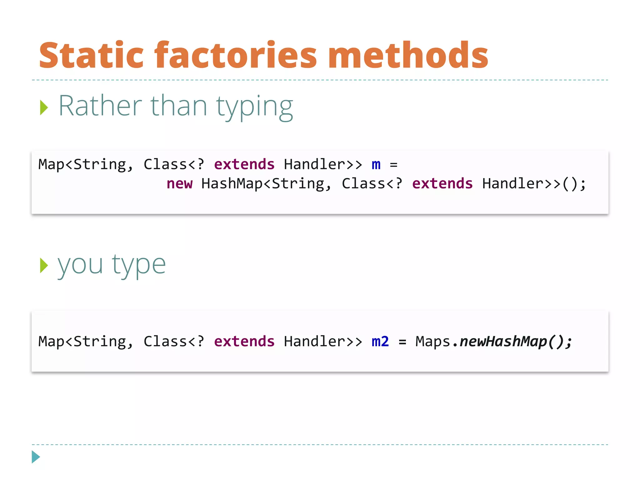 Static factories methods
 Rather than typing
 you type
Map<String, Class<? extends Handler>> m =
new HashMap<String, Class<? extends Handler>>();
Map<String, Class<? extends Handler>> m2 = Maps.newHashMap();
 