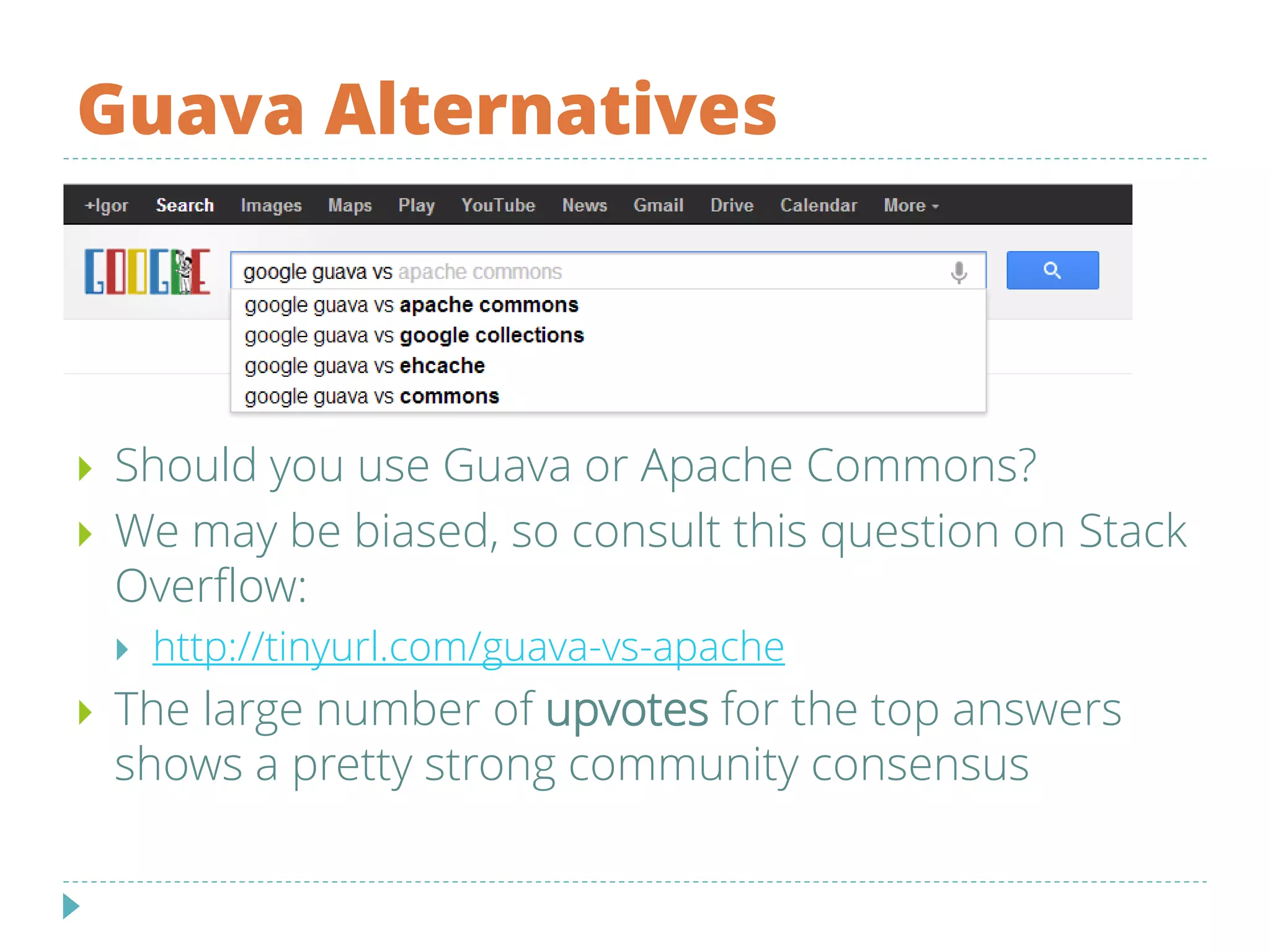 Guava Alternatives
 Should you use Guava or Apache Commons?
 We may be biased, so consult this question on Stack
Overflow:
 http://tinyurl.com/guava-vs-apache
 The large number of upvotes for the top answers
shows a pretty strong community consensus
 