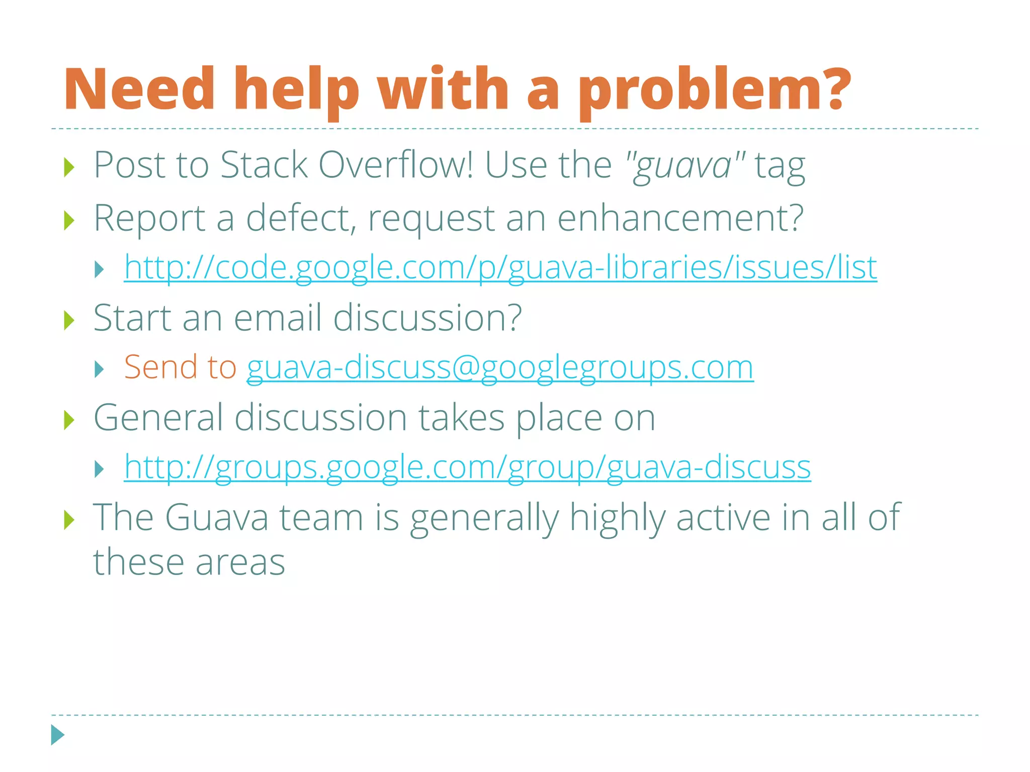 Need help with a problem?
 Post to Stack Overflow! Use the "guava" tag
 Report a defect, request an enhancement?
 http://code.google.com/p/guava-libraries/issues/list
 Start an email discussion?
 Send to guava-discuss@googlegroups.com
 General discussion takes place on
 http://groups.google.com/group/guava-discuss
 The Guava team is generally highly active in all of
these areas
 