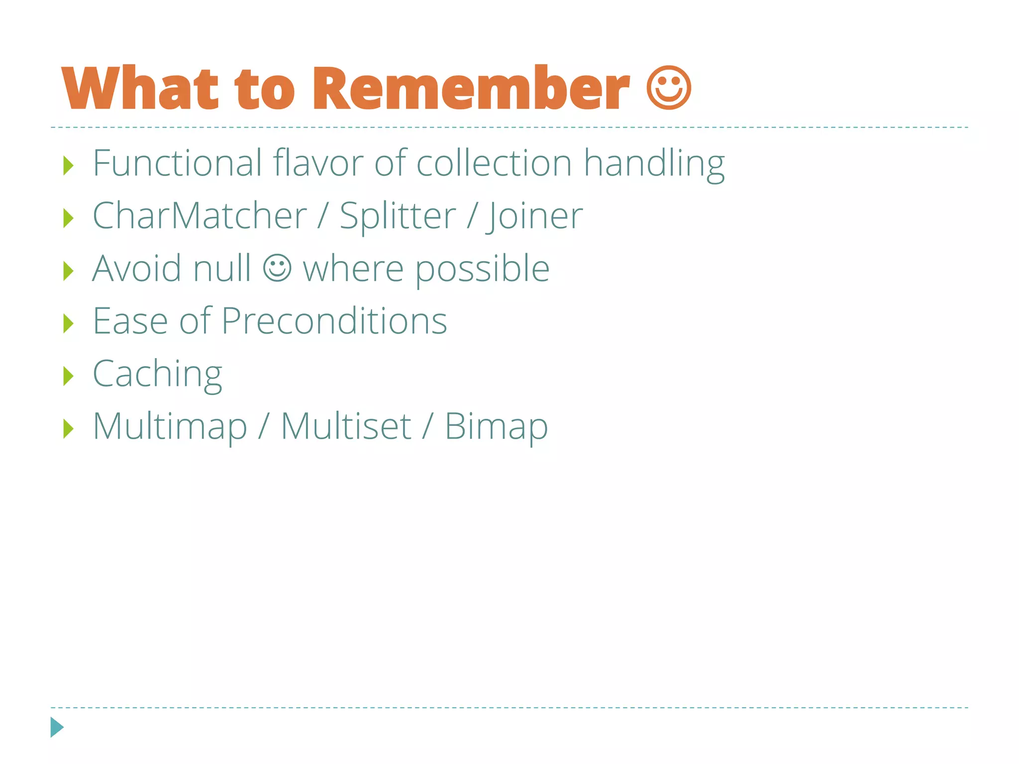 What to Remember 
 Functional flavor of collection handling
 CharMatcher / Splitter / Joiner
 Avoid null  where possible
 Ease of Preconditions
 Caching
 Multimap / Multiset / Bimap
 