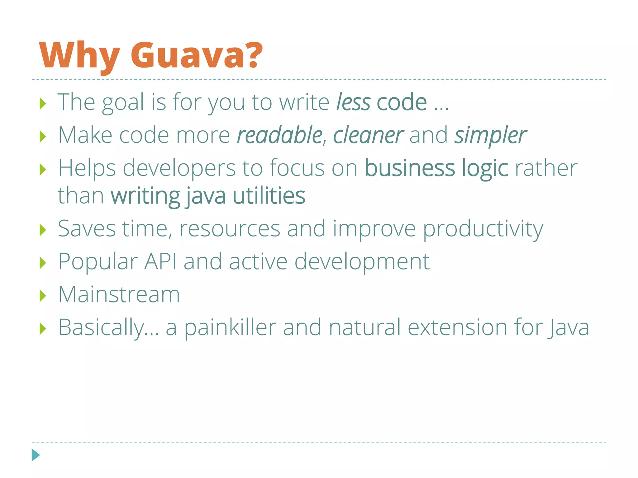 Why Guava?
 The goal is for you to write less code ...
 Make code more readable, cleaner and simpler
 Helps developers to focus on business logic rather
than writing java utilities
 Saves time, resources and improve productivity
 Popular API and active development
 Mainstream
 Basically... a painkiller and natural extension for Java
 