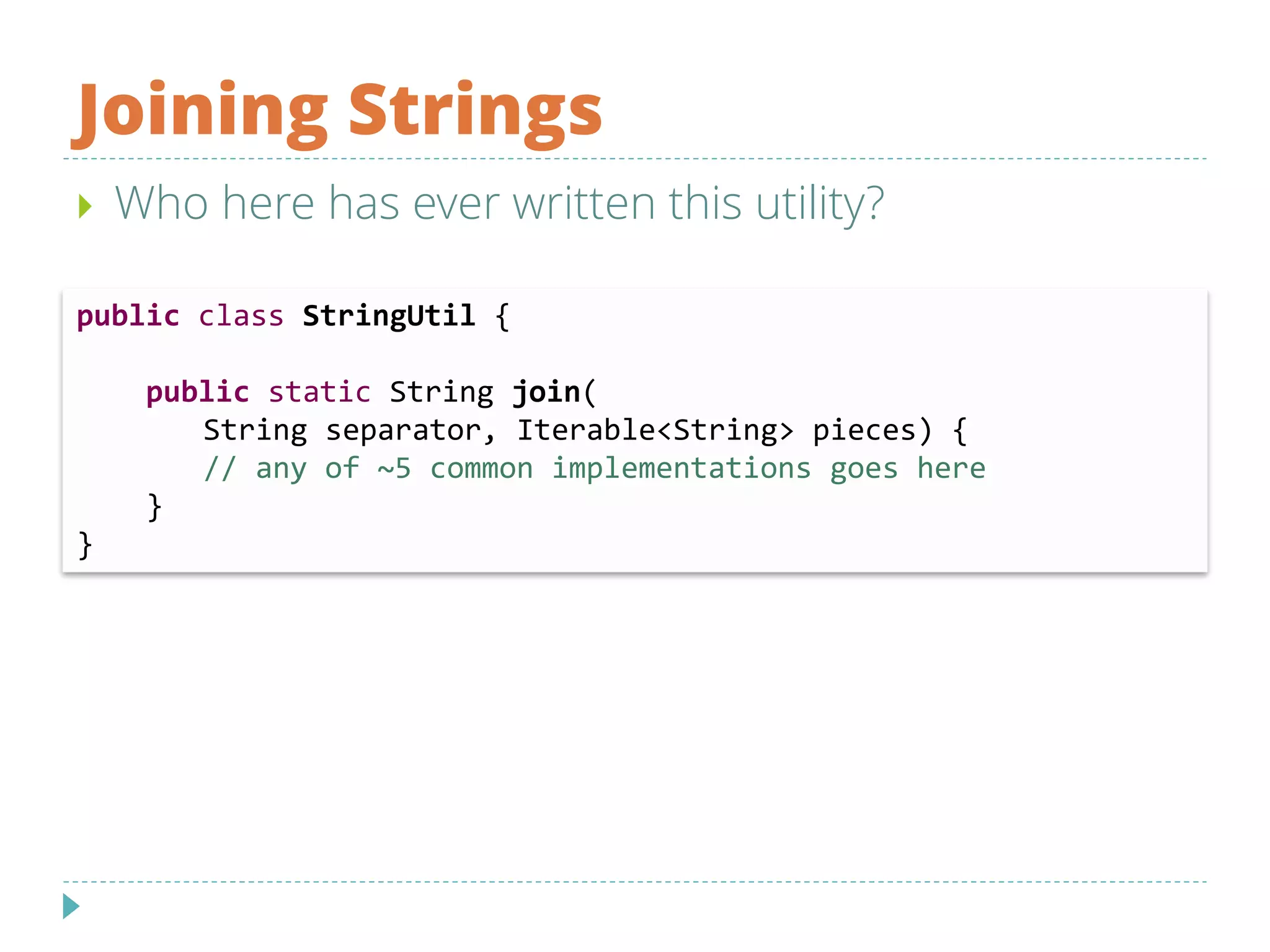 Joining Strings
 Who here has ever written this utility?
public class StringUtil {
public static String join(
String separator, Iterable<String> pieces) {
// any of ~5 common implementations goes here
}
}
 
