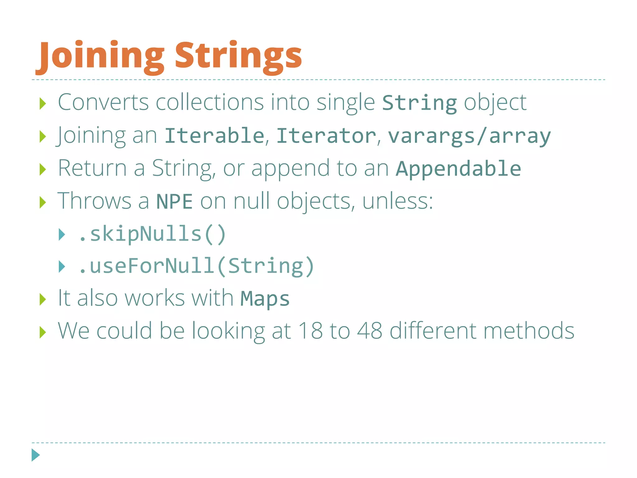 Joining Strings
 Converts collections into single String object
 Joining an Iterable, Iterator, varargs/array
 Return a String, or append to an Appendable
 Throws a NPE on null objects, unless:
 .skipNulls()
 .useForNull(String)
 It also works with Maps
 We could be looking at 18 to 48 different methods
 