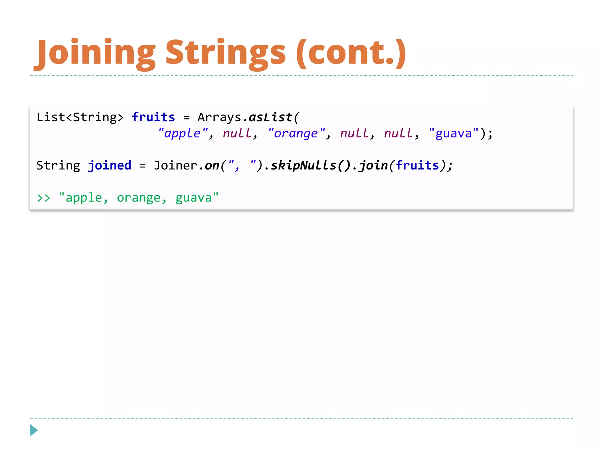 Joining Strings (cont.)
List<String> fruits = Arrays.asList(
"apple", null, "orange", null, null, "guava");
String joined = Joiner.on(", ").skipNulls().join(fruits);
>> "apple, orange, guava"
 