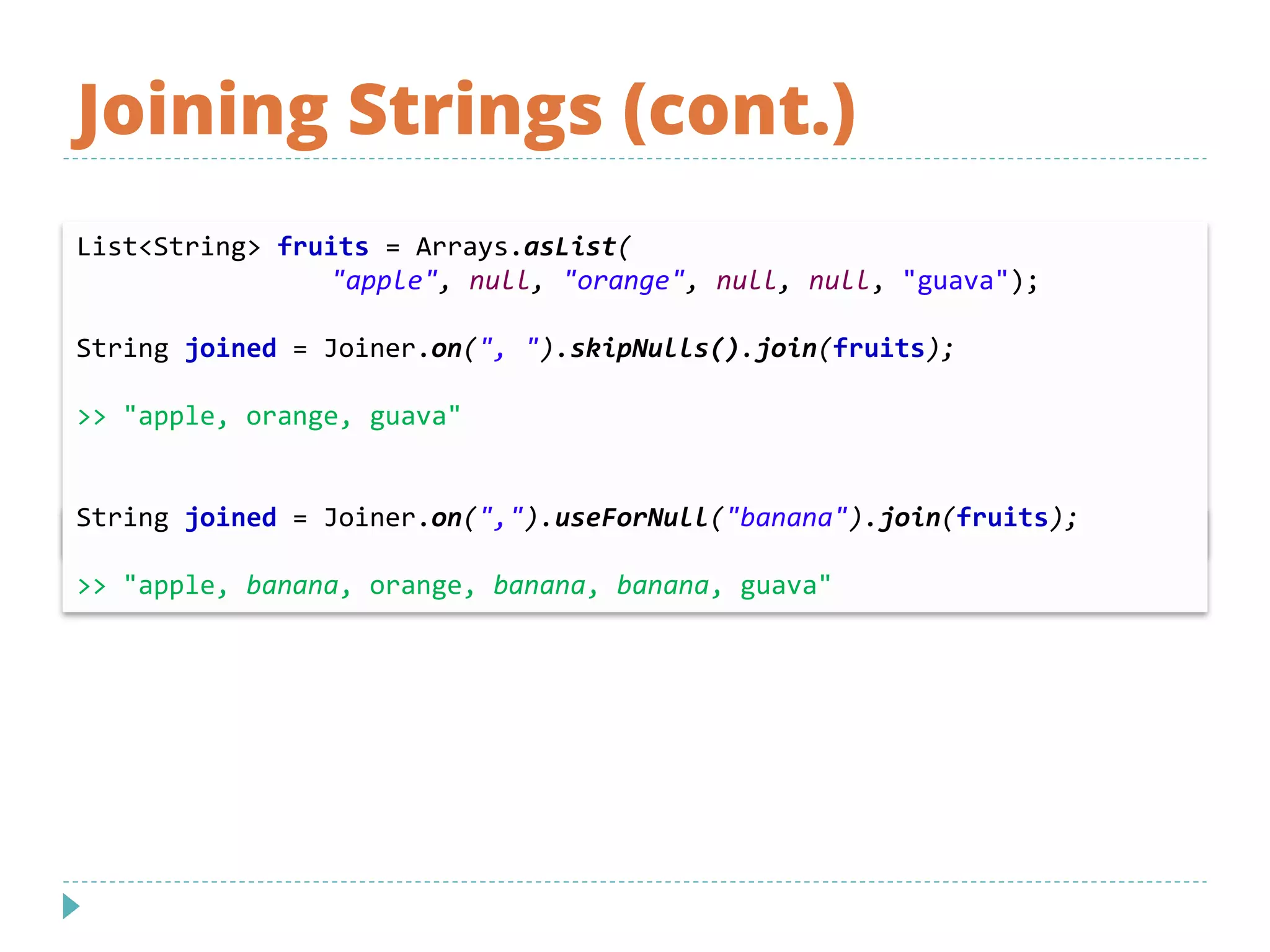 Joining Strings (cont.)
List<String> fruits = Arrays.asList(
"apple", null, "orange", null, null, "guava");
String joined = Joiner.on(", ").skipNulls().join(fruits);
>> "apple, orange, guava"
String joined = Joiner.on(",").useForNull("banana").join(fruits);
>> "apple, banana, orange, banana, banana, guava"
 