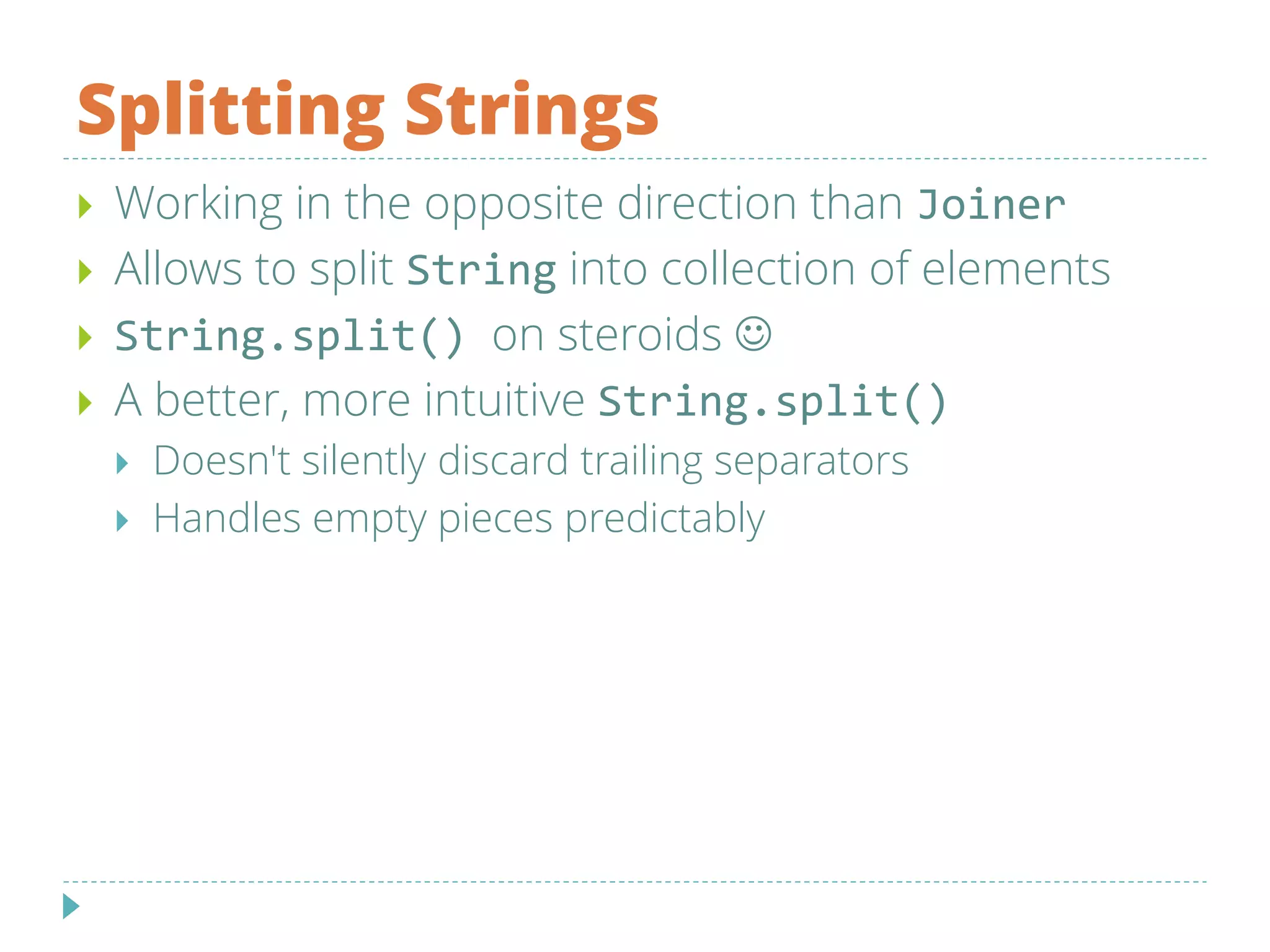 Splitting Strings
 Working in the opposite direction than Joiner
 Allows to split String into collection of elements
 String.split() on steroids 
 A better, more intuitive String.split()
 Doesn't silently discard trailing separators
 Handles empty pieces predictably
 