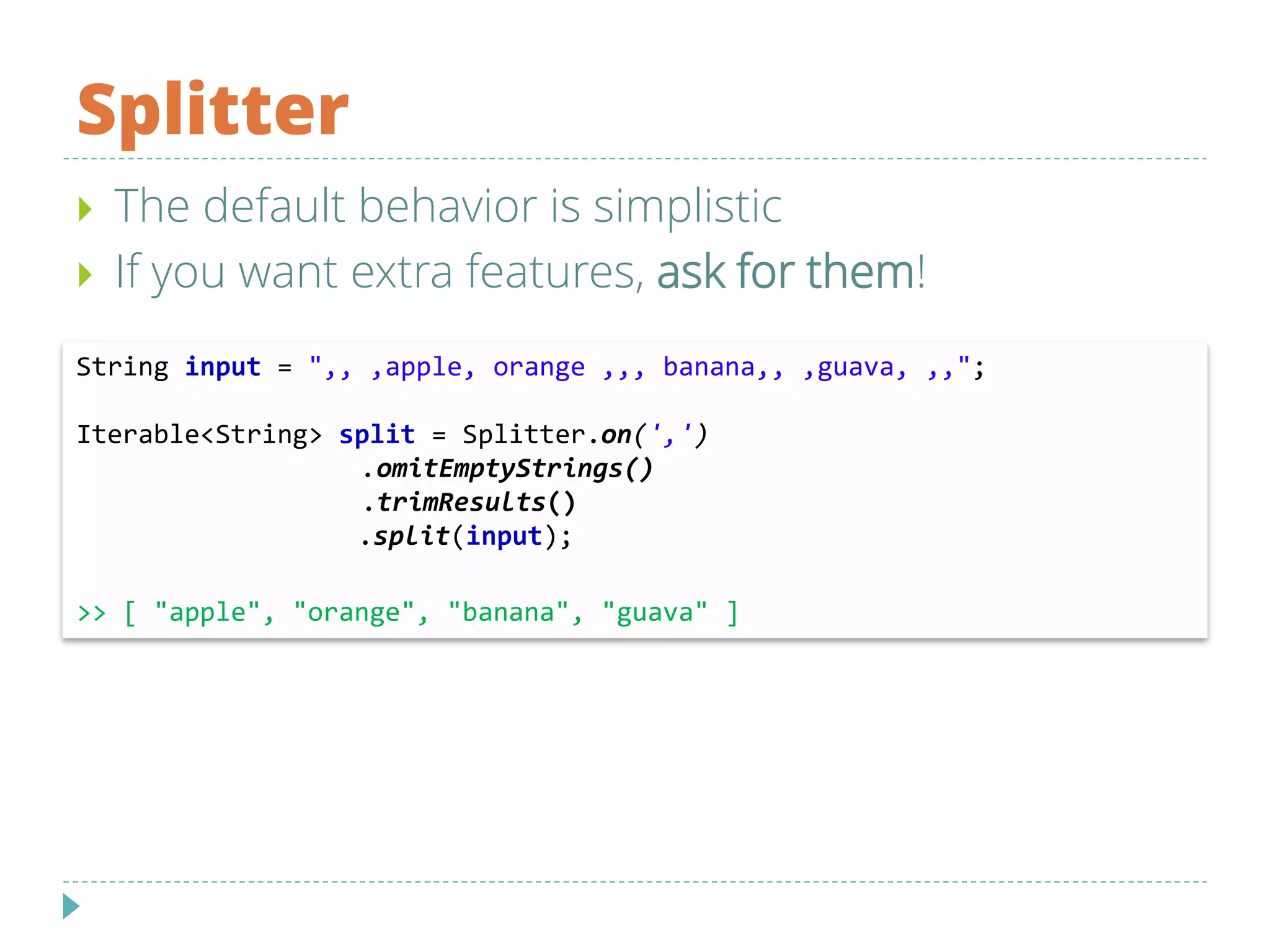 Splitter
String input = ",, ,apple, orange ,,, banana,, ,guava, ,,";
Iterable<String> split = Splitter.on(',')
.omitEmptyStrings()
.trimResults()
.split(input);
>> [ "apple", "orange", "banana", "guava" ]
 The default behavior is simplistic
 If you want extra features, ask for them!
 