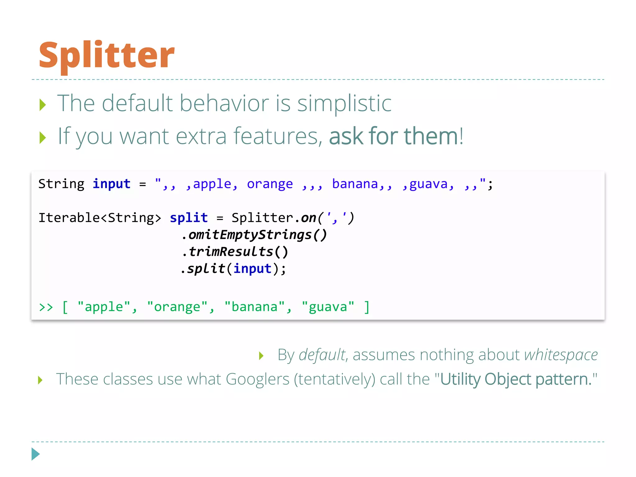 Splitter
String input = ",, ,apple, orange ,,, banana,, ,guava, ,,";
Iterable<String> split = Splitter.on(',')
.omitEmptyStrings()
.trimResults()
.split(input);
>> [ "apple", "orange", "banana", "guava" ]
 The default behavior is simplistic
 If you want extra features, ask for them!
 By default, assumes nothing about whitespace
 These classes use what Googlers (tentatively) call the "Utility Object pattern."
 