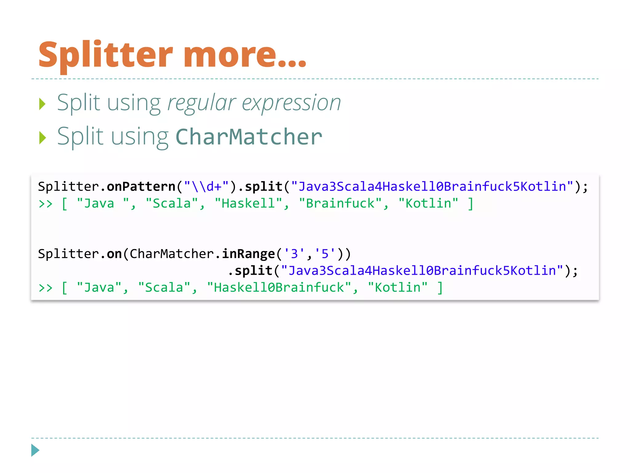 Splitter more…
Splitter.onPattern("d+").split("Java3Scala4Haskell0Brainfuck5Kotlin");
>> [ "Java ", "Scala", "Haskell", "Brainfuck", "Kotlin" ]
Splitter.on(CharMatcher.inRange('3','5'))
.split("Java3Scala4Haskell0Brainfuck5Kotlin");
>> [ "Java", "Scala", "Haskell0Brainfuck", "Kotlin" ]
 Split using regular expression
 Split using CharMatcher
 