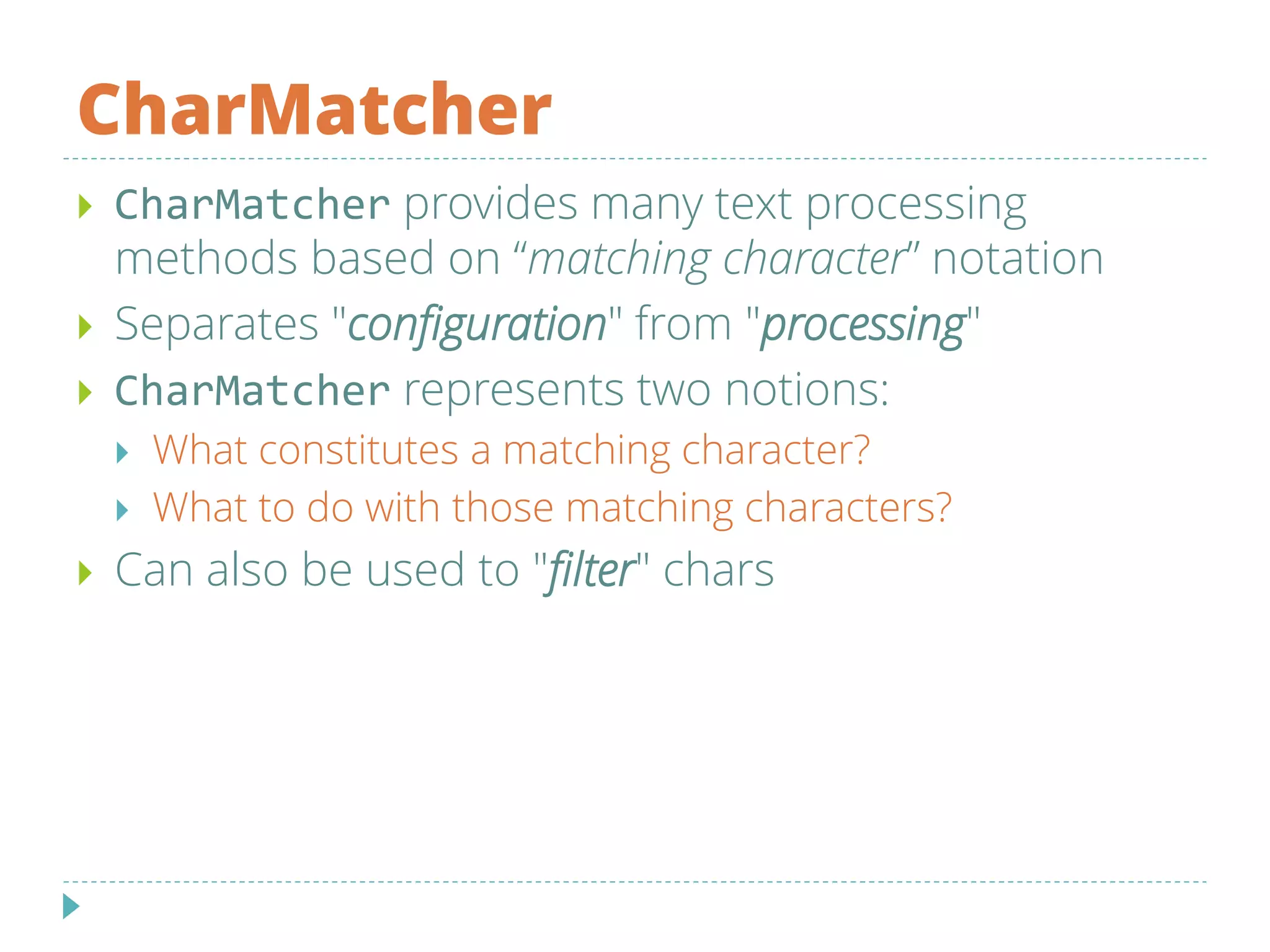 CharMatcher
 CharMatcher provides many text processing
methods based on “matching character” notation
 Separates "configuration" from "processing"
 CharMatcher represents two notions:
 What constitutes a matching character?
 What to do with those matching characters?
 Can also be used to "filter" chars
 