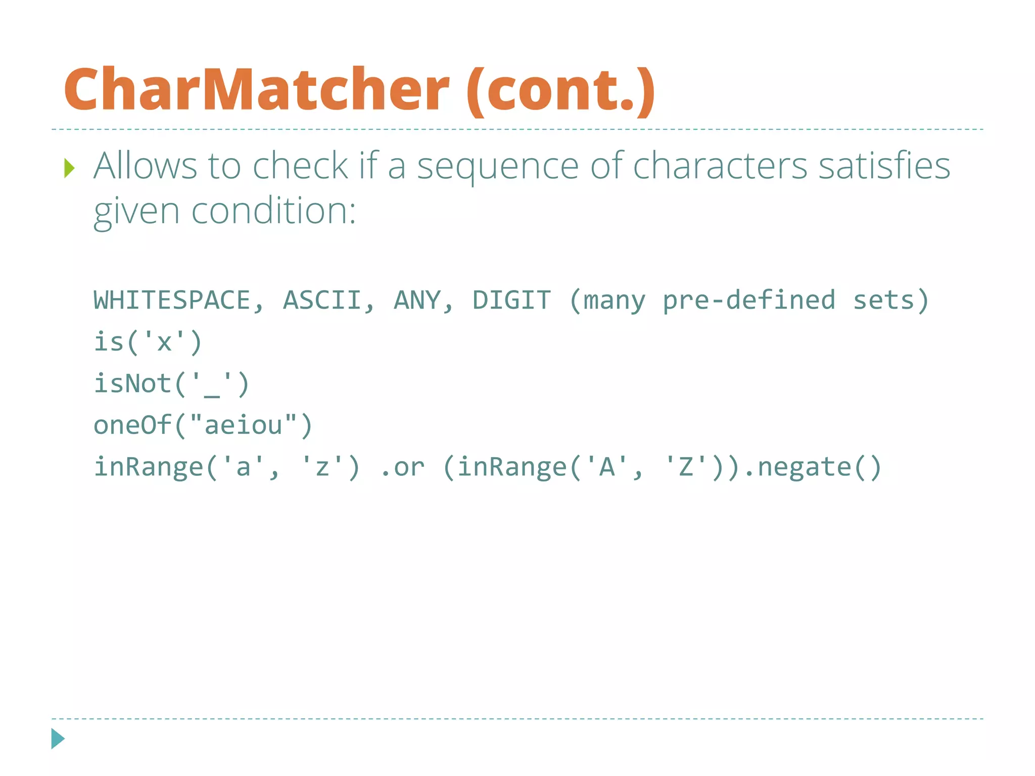 CharMatcher (cont.)
 Allows to check if a sequence of characters satisfies
given condition:
WHITESPACE, ASCII, ANY, DIGIT (many pre-defined sets)
is('x')
isNot('_')
oneOf("aeiou")
inRange('a', 'z') .or (inRange('A', 'Z')).negate()
 