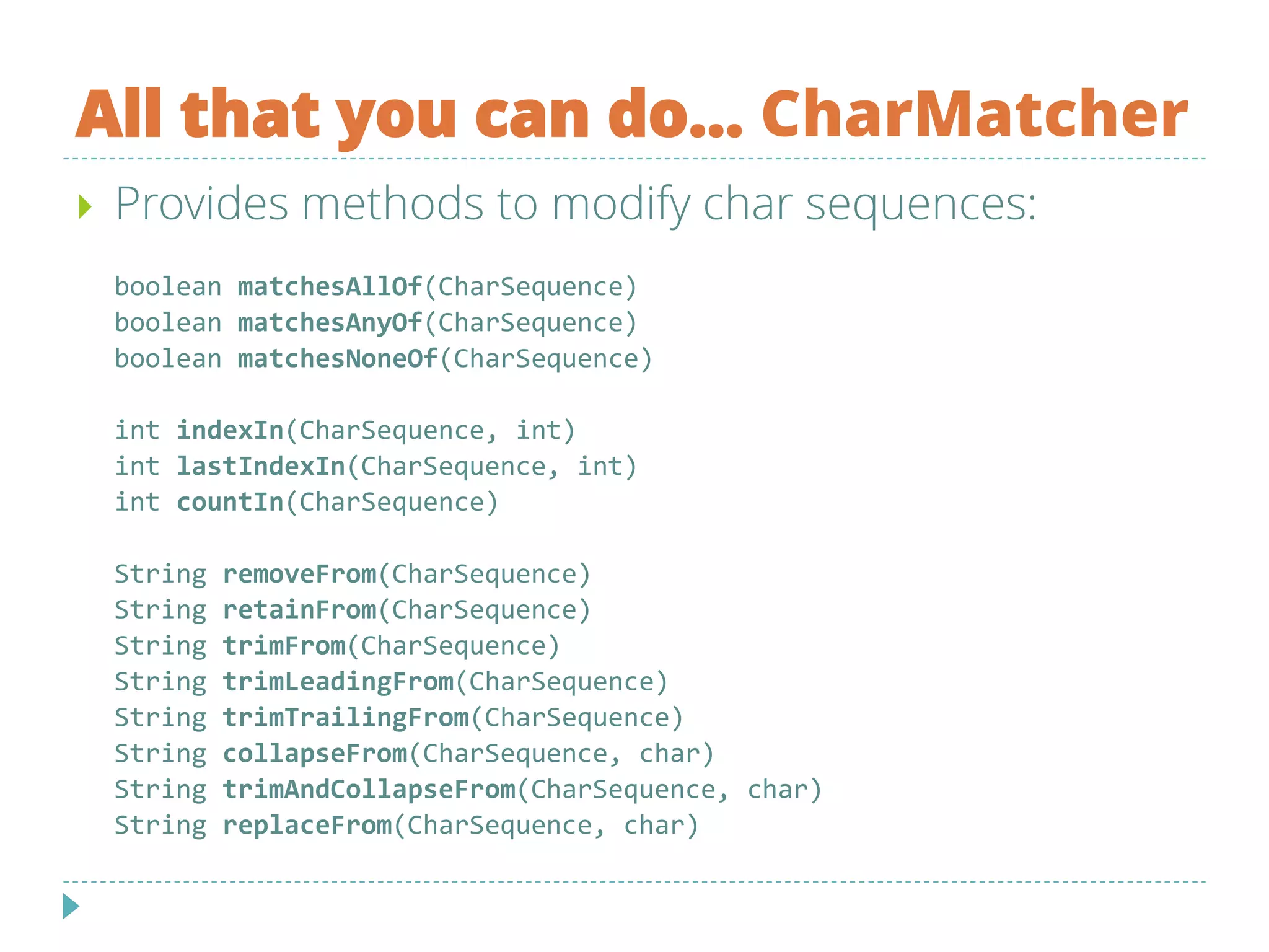 All that you can do... CharMatcher
 Provides methods to modify char sequences:
boolean matchesAllOf(CharSequence)
boolean matchesAnyOf(CharSequence)
boolean matchesNoneOf(CharSequence)
int indexIn(CharSequence, int)
int lastIndexIn(CharSequence, int)
int countIn(CharSequence)
String removeFrom(CharSequence)
String retainFrom(CharSequence)
String trimFrom(CharSequence)
String trimLeadingFrom(CharSequence)
String trimTrailingFrom(CharSequence)
String collapseFrom(CharSequence, char)
String trimAndCollapseFrom(CharSequence, char)
String replaceFrom(CharSequence, char)
 
