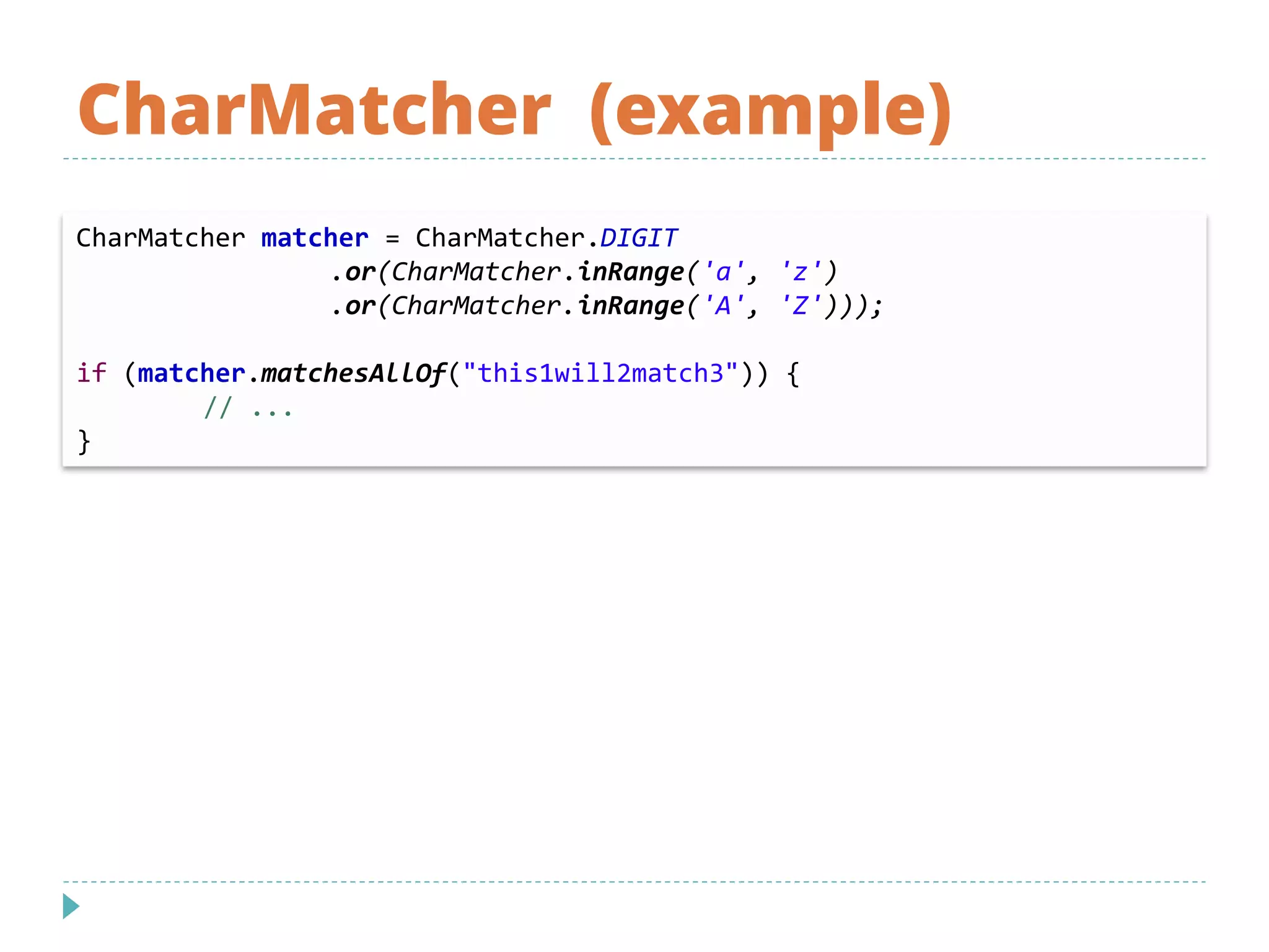 CharMatcher (example)
CharMatcher matcher = CharMatcher.DIGIT
.or(CharMatcher.inRange('a', 'z')
.or(CharMatcher.inRange('A', 'Z')));
if (matcher.matchesAllOf("this1will2match3")) {
// ...
}
 