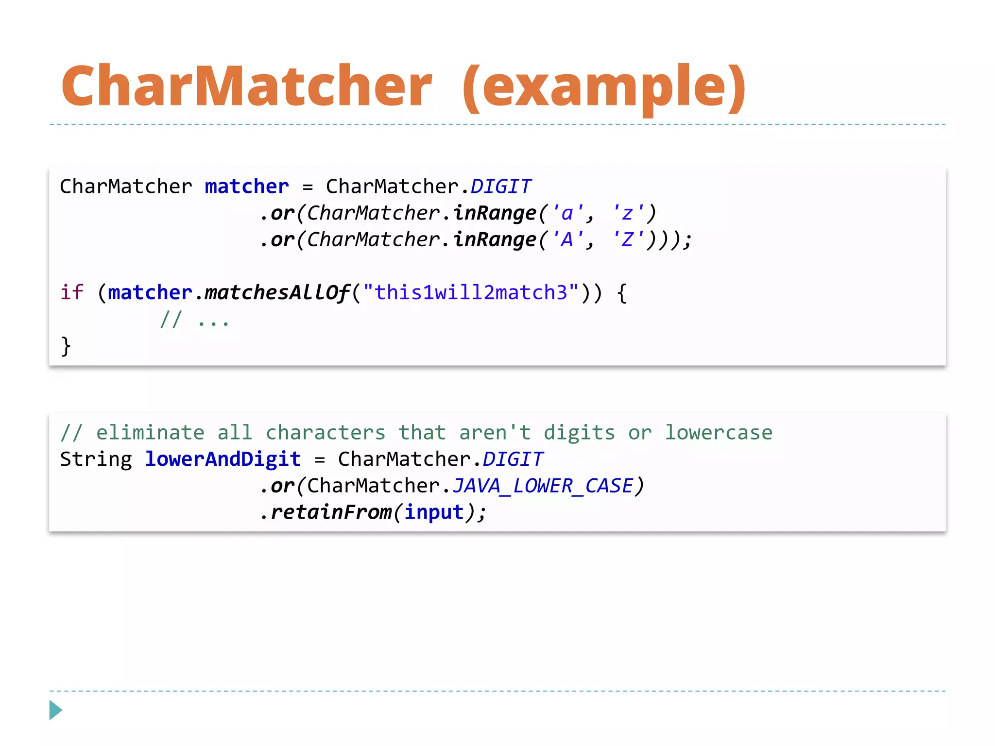 CharMatcher (example)
// eliminate all characters that aren't digits or lowercase
String lowerAndDigit = CharMatcher.DIGIT
.or(CharMatcher.JAVA_LOWER_CASE)
.retainFrom(input);
CharMatcher matcher = CharMatcher.DIGIT
.or(CharMatcher.inRange('a', 'z')
.or(CharMatcher.inRange('A', 'Z')));
if (matcher.matchesAllOf("this1will2match3")) {
// ...
}
 