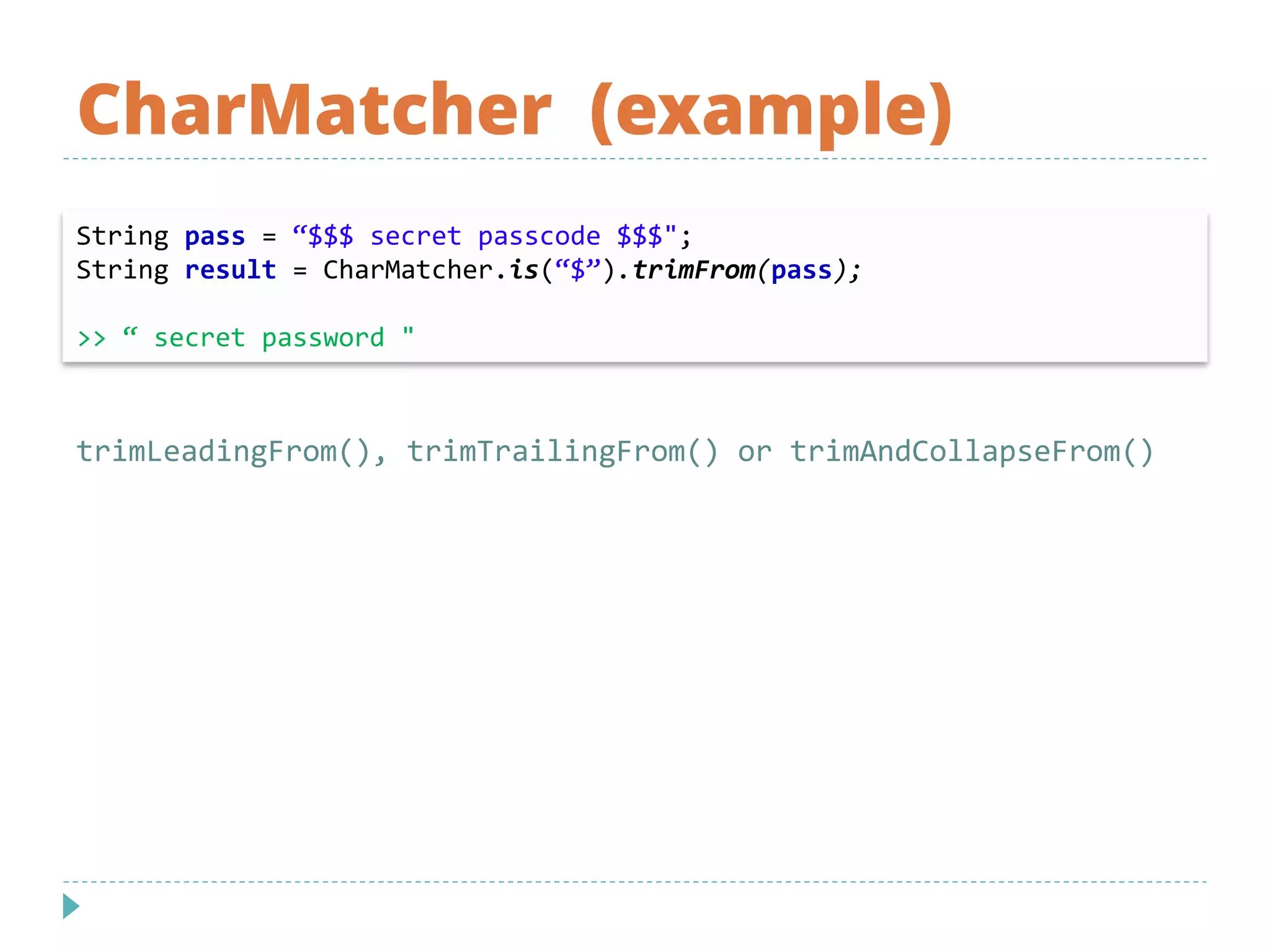 CharMatcher (example)
String pass = “$$$ secret passcode $$$";
String result = CharMatcher.is(“$”).trimFrom(pass);
>> “ secret password "
trimLeadingFrom(), trimTrailingFrom() or trimAndCollapseFrom()
 