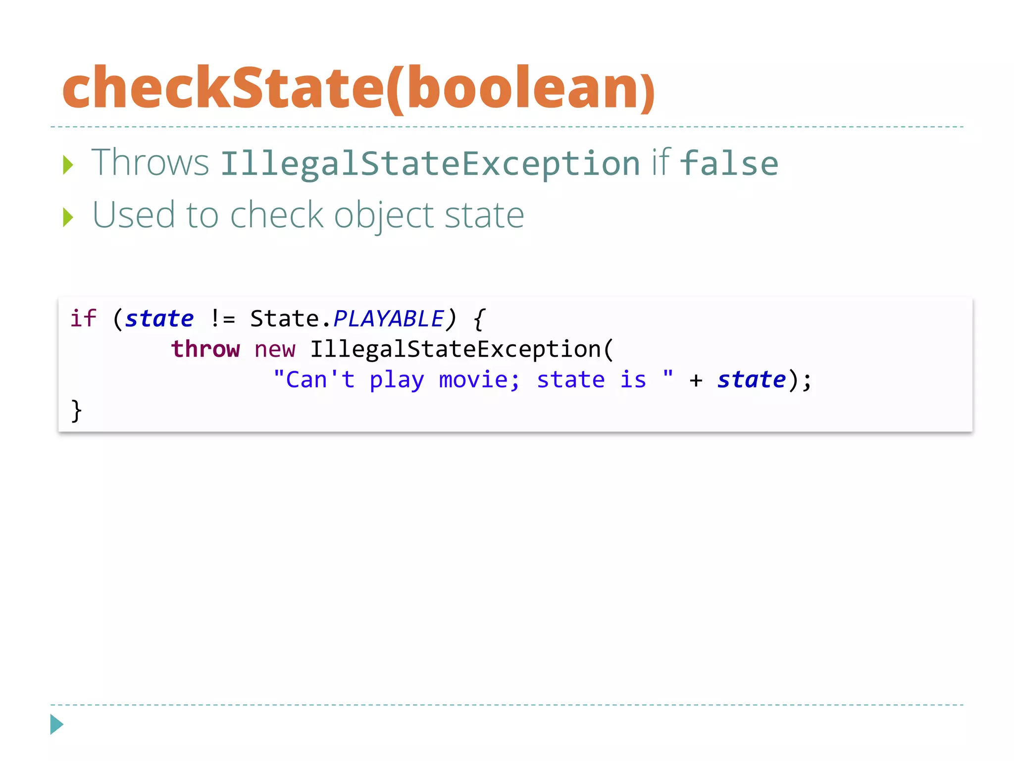 checkState(boolean)
 Throws IllegalStateException if false
 Used to check object state
if (state != State.PLAYABLE) {
throw new IllegalStateException(
"Can't play movie; state is " + state);
}
 