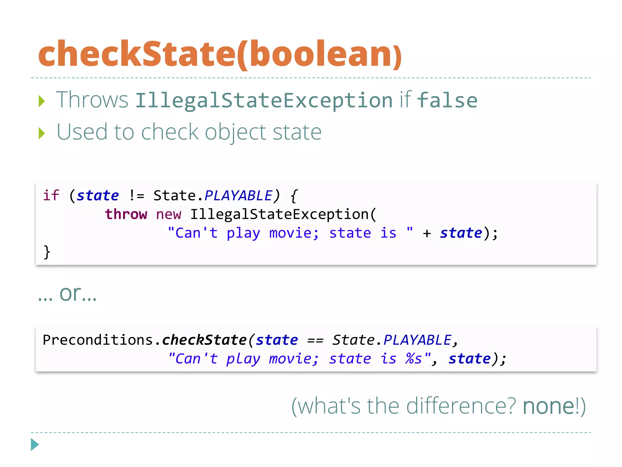 checkState(boolean)
 Throws IllegalStateException if false
 Used to check object state
… or…
if (state != State.PLAYABLE) {
throw new IllegalStateException(
"Can't play movie; state is " + state);
}
Preconditions.checkState(state == State.PLAYABLE,
"Can't play movie; state is %s", state);
(what's the difference? none!)
 