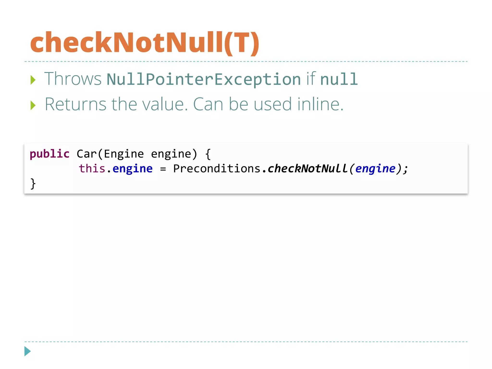 checkNotNull(T)
 Throws NullPointerException if null
 Returns the value. Can be used inline.
public Car(Engine engine) {
this.engine = Preconditions.checkNotNull(engine);
}
 