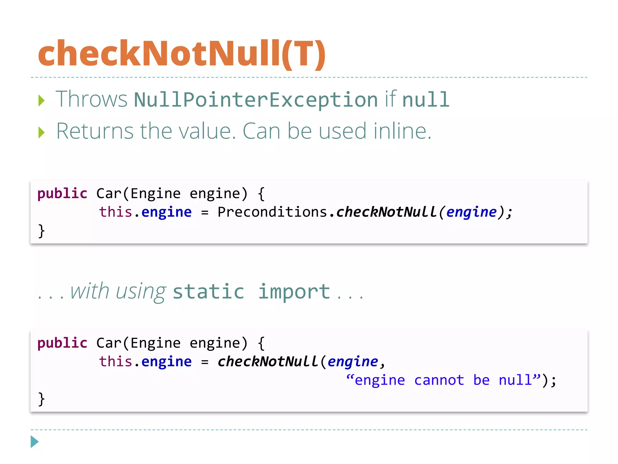 checkNotNull(T)
 Throws NullPointerException if null
 Returns the value. Can be used inline.
. . . with using static import . . .
public Car(Engine engine) {
this.engine = Preconditions.checkNotNull(engine);
}
public Car(Engine engine) {
this.engine = checkNotNull(engine,
“engine cannot be null”);
}
 