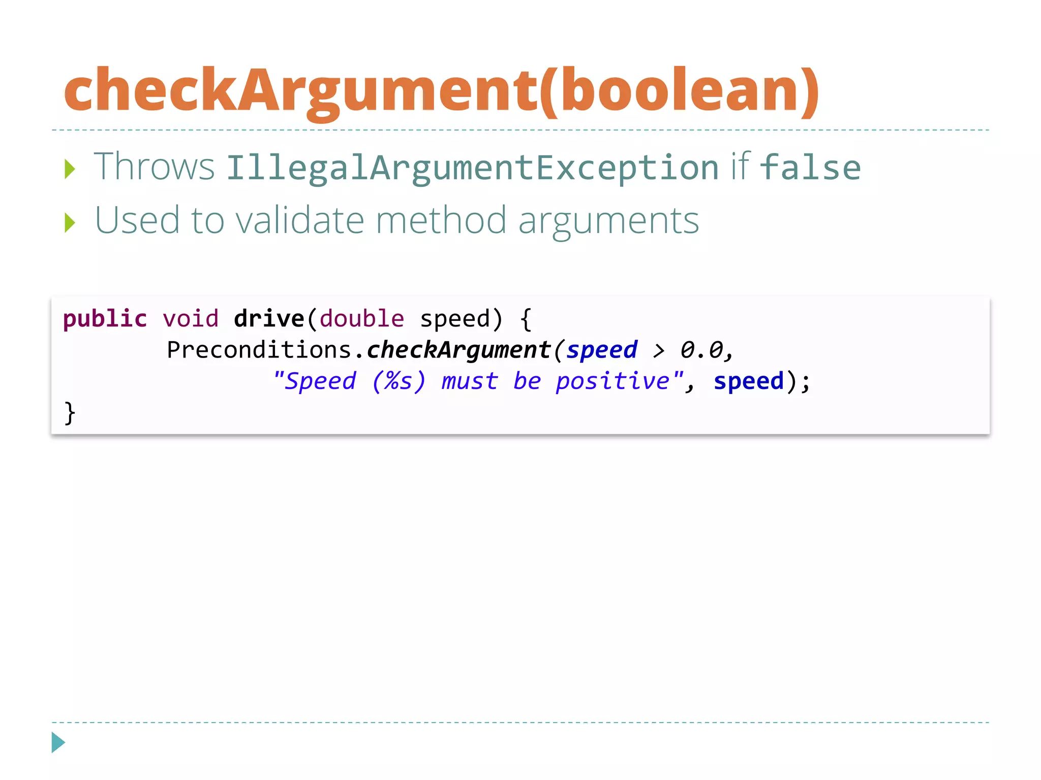 checkArgument(boolean)
 Throws IllegalArgumentException if false
 Used to validate method arguments
public void drive(double speed) {
Preconditions.checkArgument(speed > 0.0,
"Speed (%s) must be positive", speed);
}
 