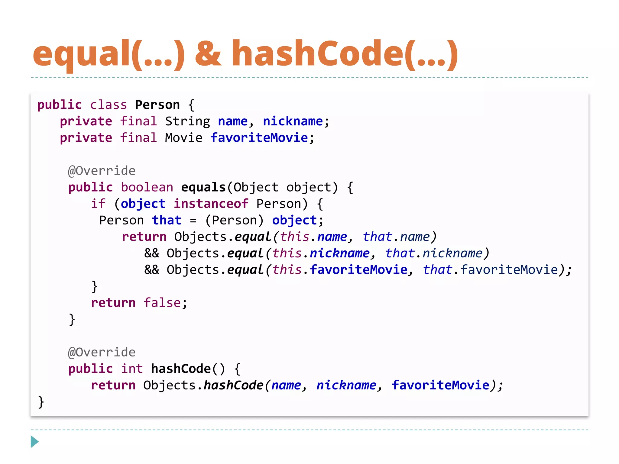 equal(…) & hashCode(…)
public class Person {
private final String name, nickname;
private final Movie favoriteMovie;
@Override
public boolean equals(Object object) {
if (object instanceof Person) {
Person that = (Person) object;
return Objects.equal(this.name, that.name)
&& Objects.equal(this.nickname, that.nickname)
&& Objects.equal(this.favoriteMovie, that.favoriteMovie);
}
return false;
}
@Override
public int hashCode() {
return Objects.hashCode(name, nickname, favoriteMovie);
}
 