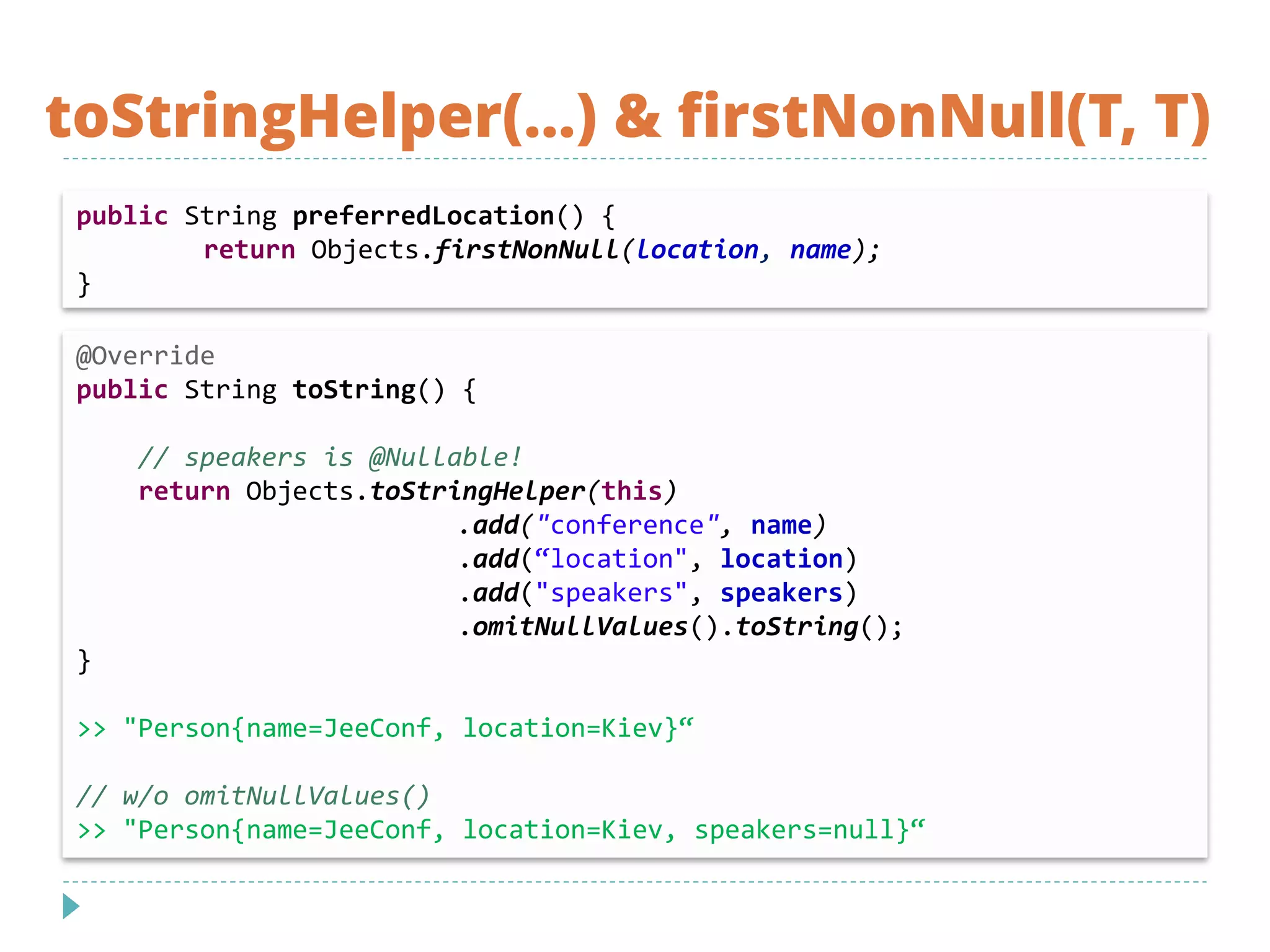 toStringHelper(…) & firstNonNull(T, T)
@Override
public String toString() {
// speakers is @Nullable!
return Objects.toStringHelper(this)
.add("conference", name)
.add(“location", location)
.add("speakers", speakers)
.omitNullValues().toString();
}
>> "Person{name=JeeConf, location=Kiev}“
// w/o omitNullValues()
>> "Person{name=JeeConf, location=Kiev, speakers=null}“
public String preferredLocation() {
return Objects.firstNonNull(location, name);
}
 