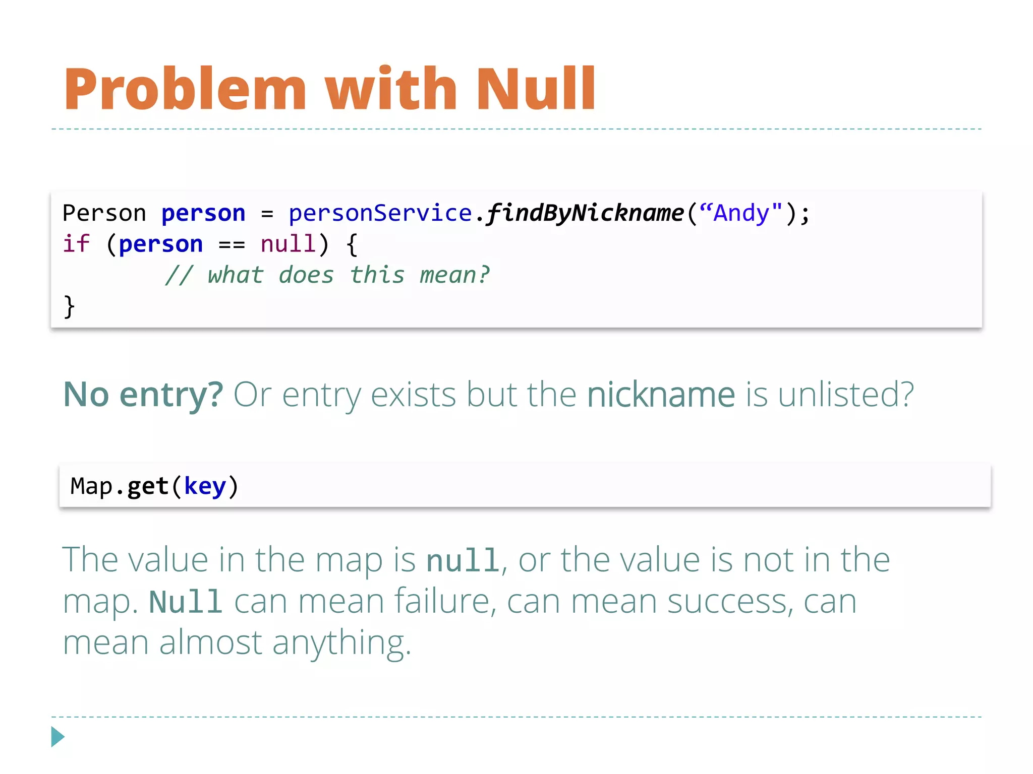Problem with Null
No entry? Or entry exists but the nickname is unlisted?
The value in the map is null, or the value is not in the
map. Null can mean failure, can mean success, can
mean almost anything.
Person person = personService.findByNickname(“Andy");
if (person == null) {
// what does this mean?
}
Map.get(key)
 