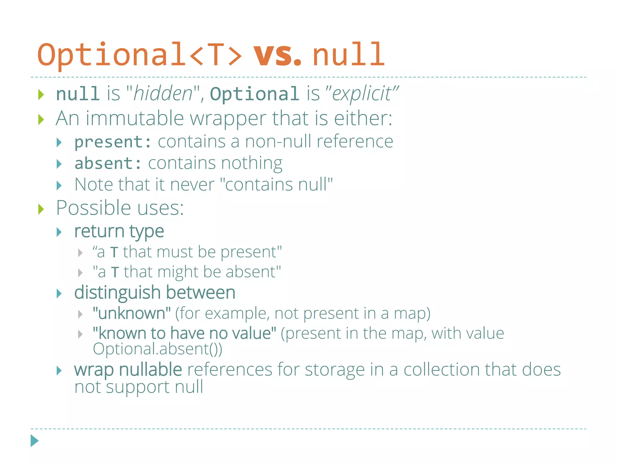 Optional<T> vs. null
 null is "hidden", Optional is ”explicit”
 An immutable wrapper that is either:
 present: contains a non-null reference
 absent: contains nothing
 Note that it never "contains null"
 Possible uses:
 return type
 “a T that must be present"
 "a T that might be absent"
 distinguish between
 "unknown" (for example, not present in a map)
 "known to have no value" (present in the map, with value
Optional.absent())
 wrap nullable references for storage in a collection that does
not support null
 