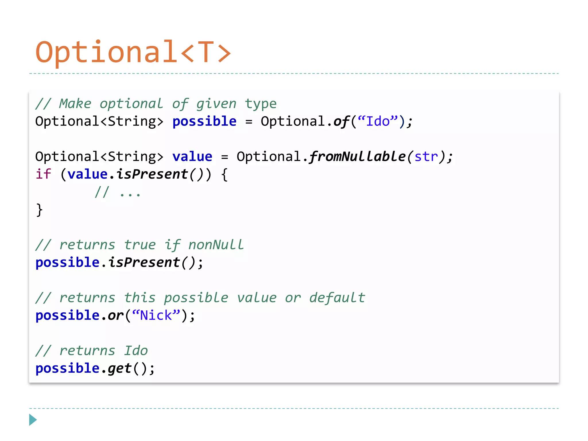 Optional<T>
// Make optional of given type
Optional<String> possible = Optional.of(“Ido”);
Optional<String> value = Optional.fromNullable(str);
if (value.isPresent()) {
// ...
}
// returns true if nonNull
possible.isPresent();
// returns this possible value or default
possible.or(“Nick”);
// returns Ido
possible.get();
 