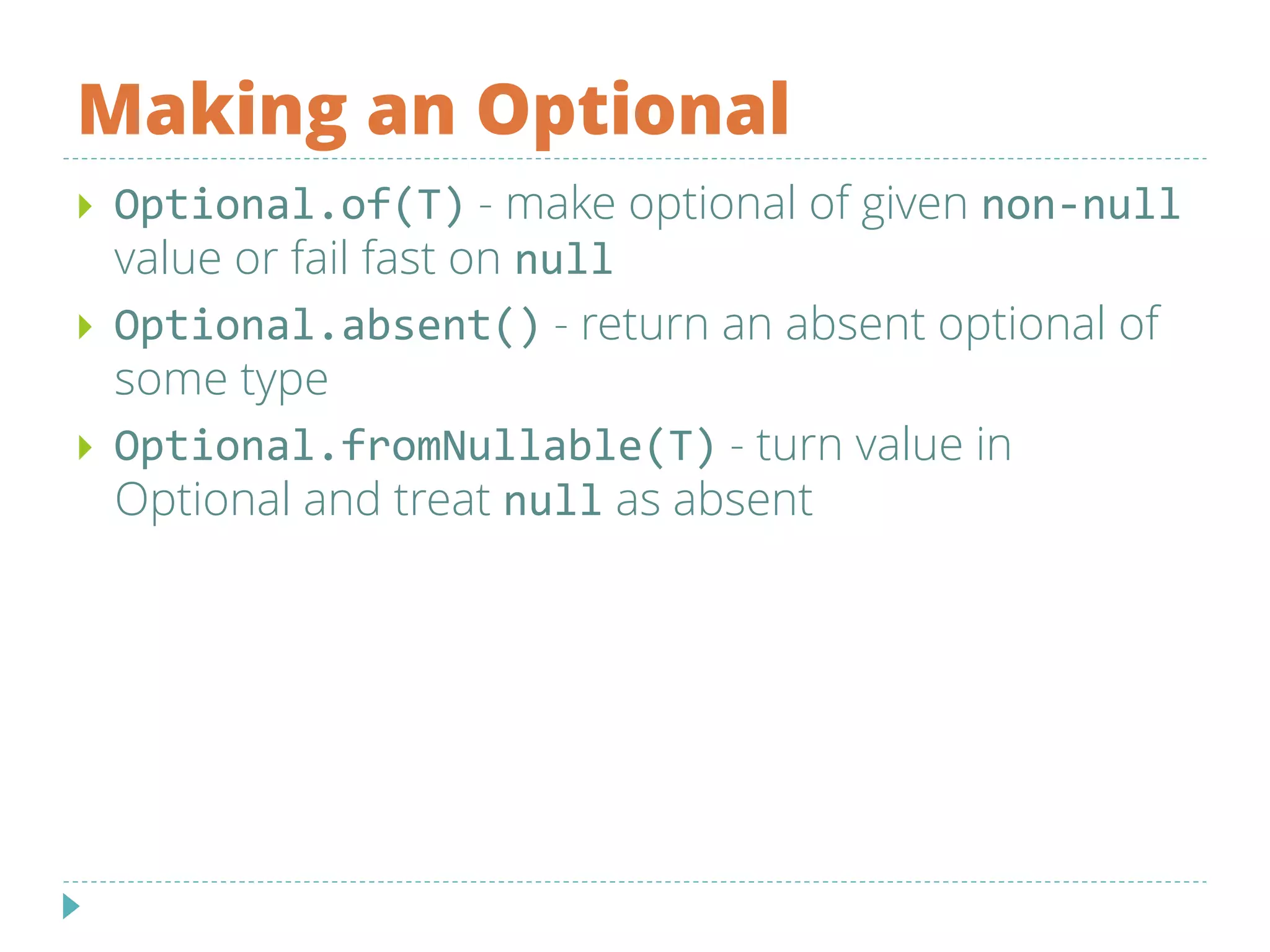 Making an Optional
 Optional.of(T) - make optional of given non-null
value or fail fast on null
 Optional.absent() - return an absent optional of
some type
 Optional.fromNullable(T) - turn value in
Optional and treat null as absent
 