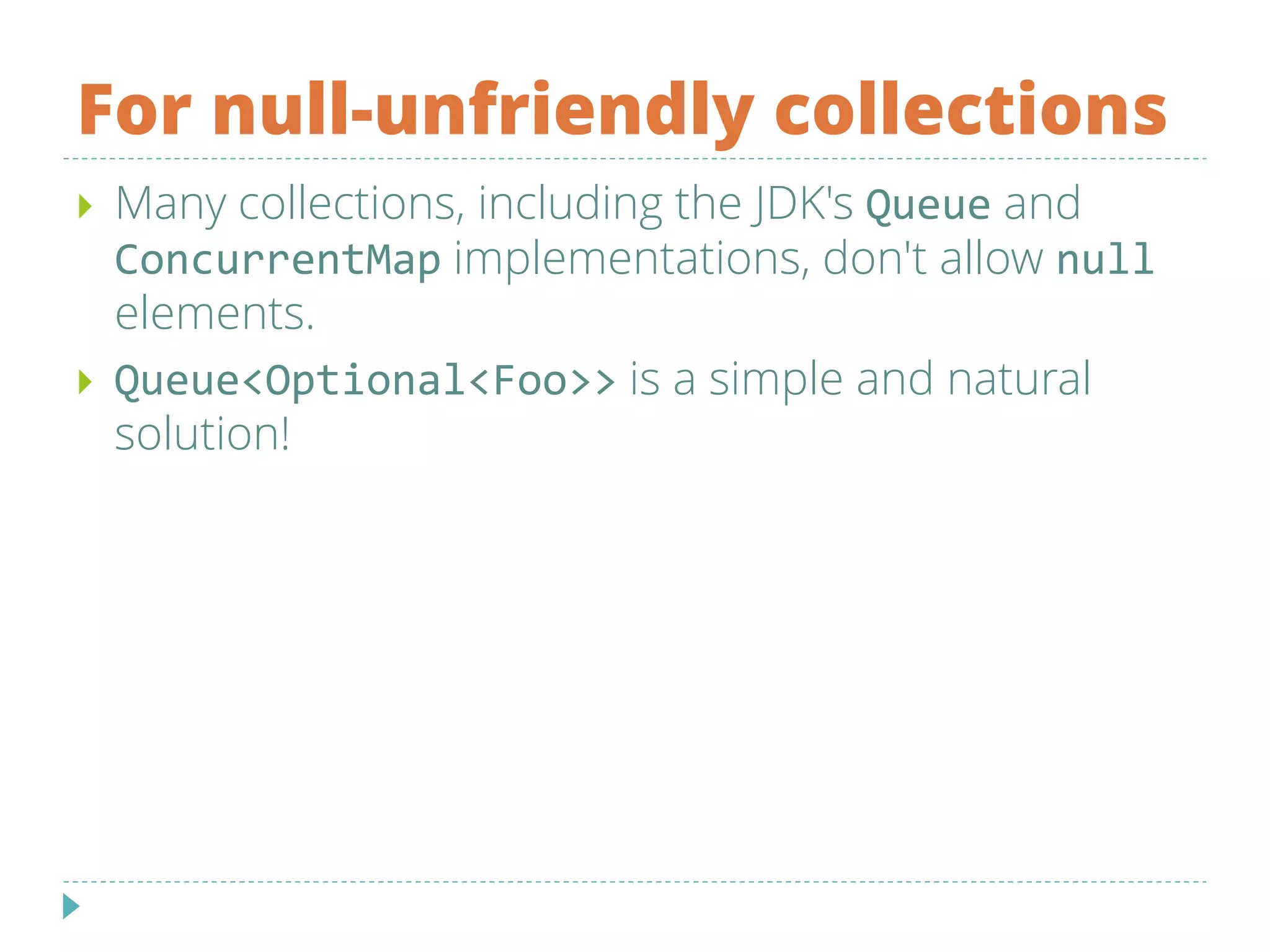 For null-unfriendly collections
 Many collections, including the JDK's Queue and
ConcurrentMap implementations, don't allow null
elements.
 Queue<Optional<Foo>> is a simple and natural
solution!
 