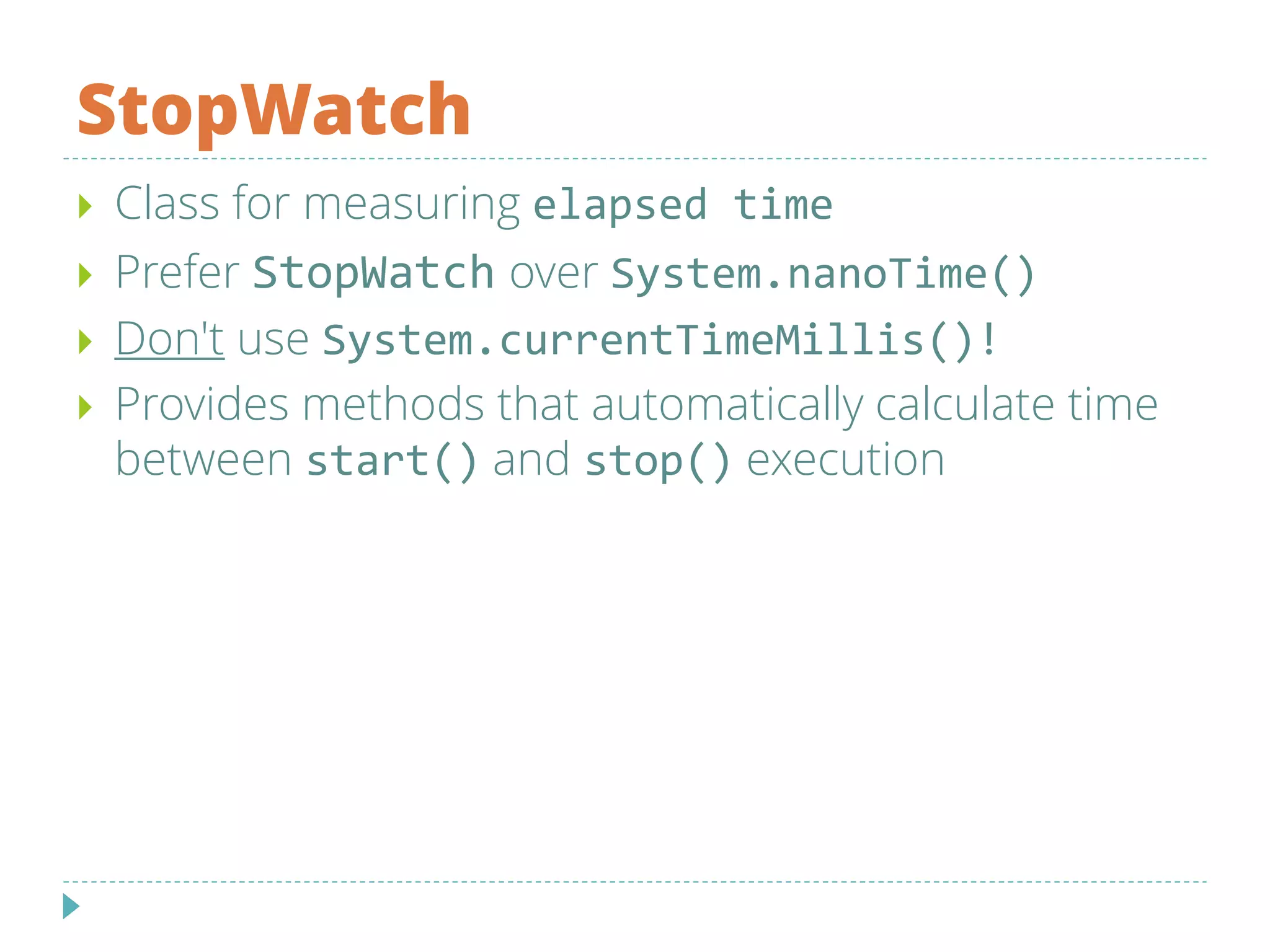 StopWatch
 Class for measuring elapsed time
 Prefer StopWatch over System.nanoTime()
 Don't use System.currentTimeMillis()!
 Provides methods that automatically calculate time
between start() and stop() execution
 