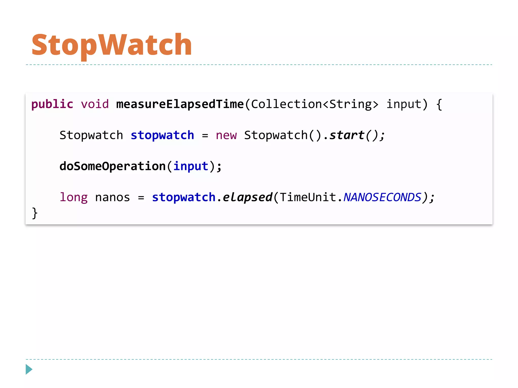 StopWatch
public void measureElapsedTime(Collection<String> input) {
Stopwatch stopwatch = new Stopwatch().start();
doSomeOperation(input);
long nanos = stopwatch.elapsed(TimeUnit.NANOSECONDS);
}
 