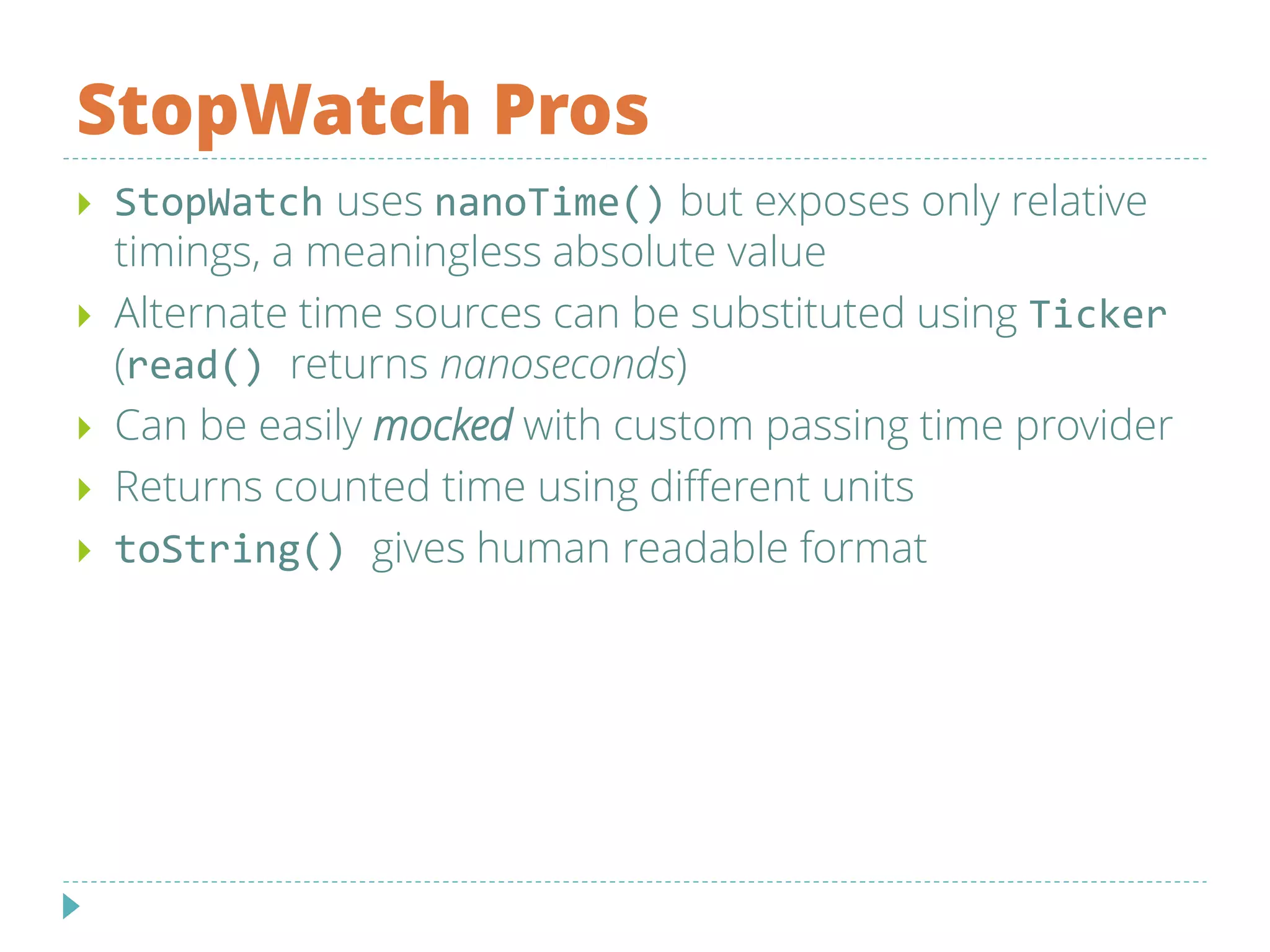 StopWatch Pros
 StopWatch uses nanoTime() but exposes only relative
timings, a meaningless absolute value
 Alternate time sources can be substituted using Ticker
(read() returns nanoseconds)
 Can be easily mocked with custom passing time provider
 Returns counted time using different units
 toString() gives human readable format
 