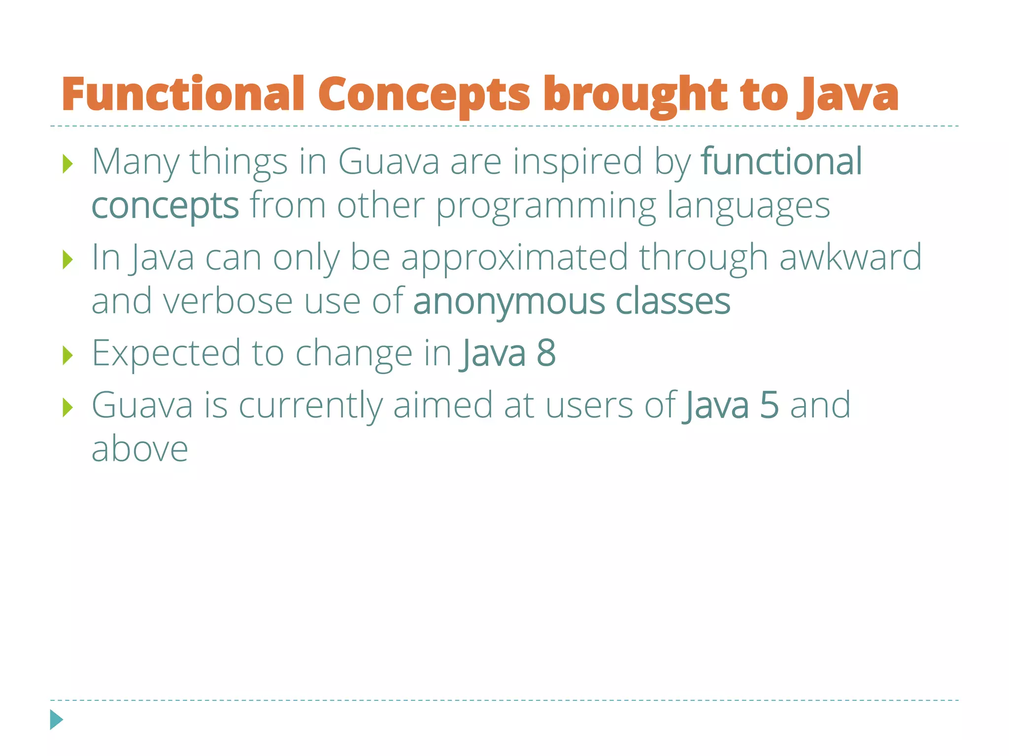 Functional Concepts brought to Java
 Many things in Guava are inspired by functional
concepts from other programming languages
 In Java can only be approximated through awkward
and verbose use of anonymous classes
 Expected to change in Java 8
 Guava is currently aimed at users of Java 5 and
above
 