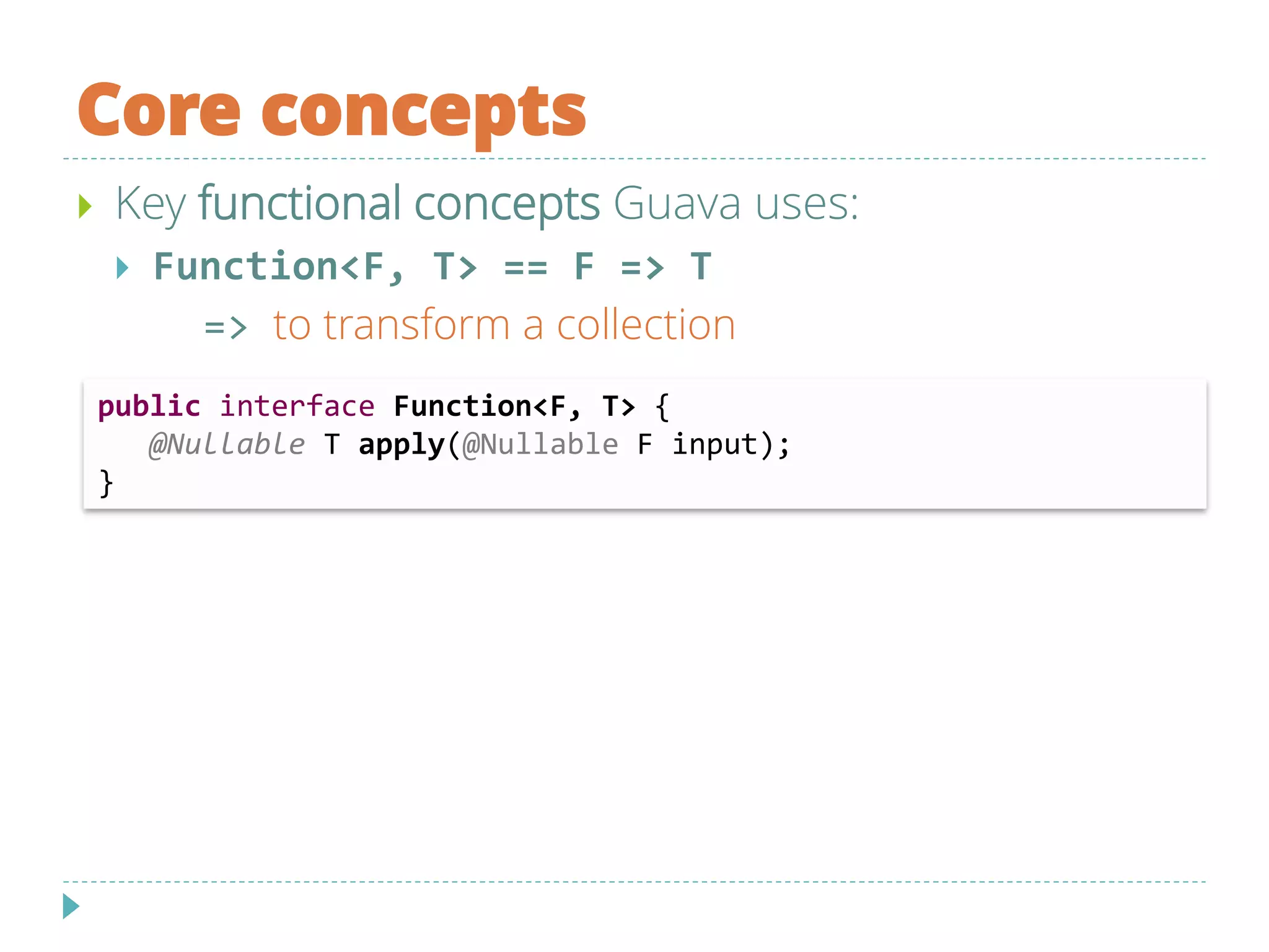 Core concepts
 Key functional concepts Guava uses:
 Function<F, T> == F => T
=> to transform a collection
public interface Function<F, T> {
@Nullable T apply(@Nullable F input);
}
 
