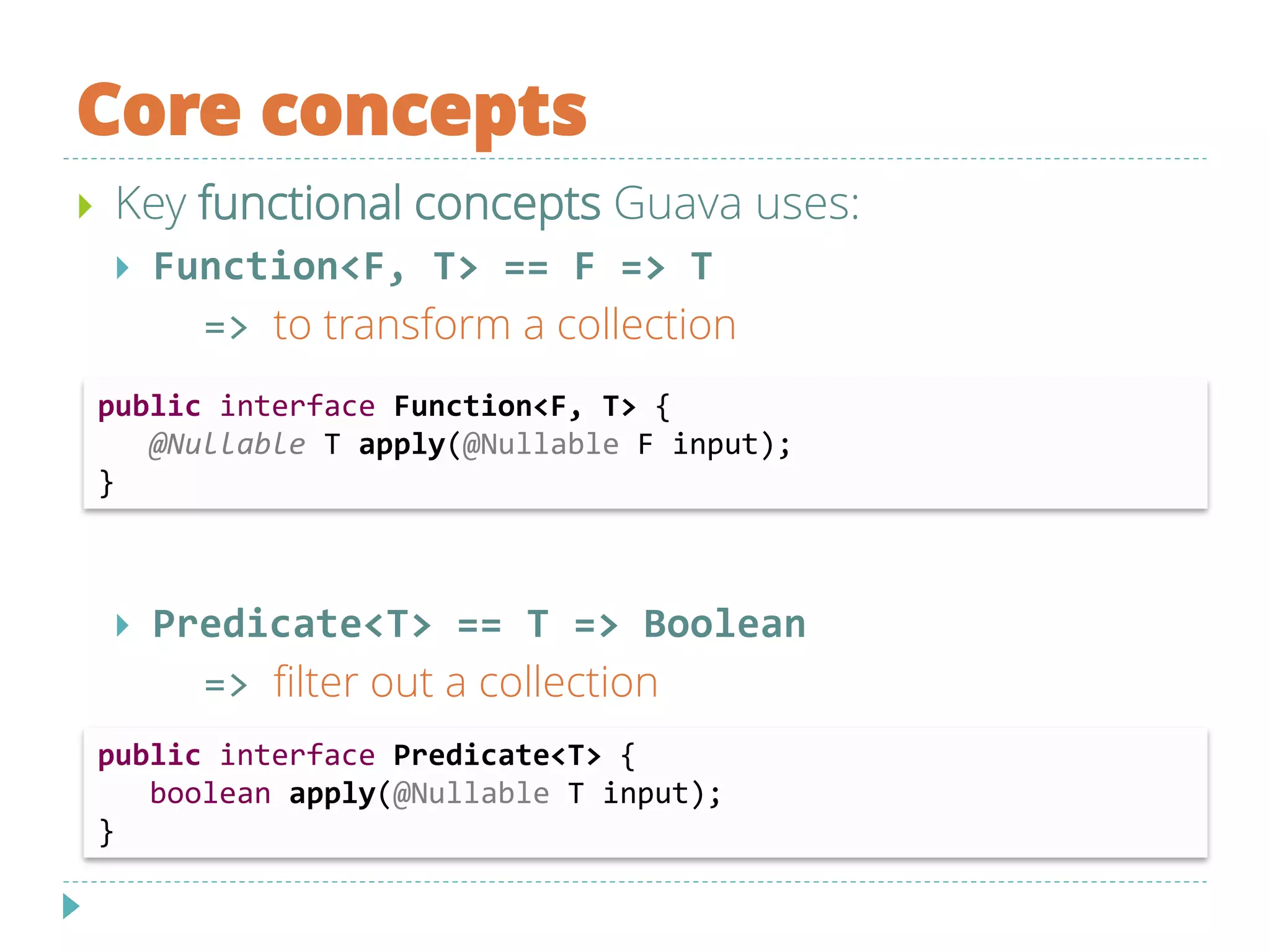 Core concepts
 Key functional concepts Guava uses:
 Function<F, T> == F => T
=> to transform a collection
 Predicate<T> == T => Boolean
=> filter out a collection
public interface Function<F, T> {
@Nullable T apply(@Nullable F input);
}
public interface Predicate<T> {
boolean apply(@Nullable T input);
}
 
