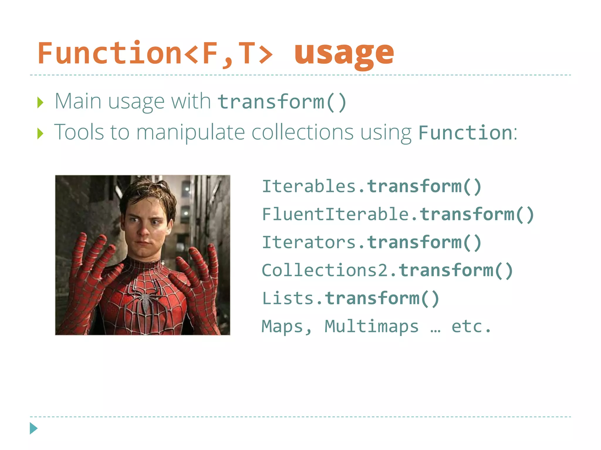 Function<F,T> usage
Iterables.transform()
FluentIterable.transform()
Iterators.transform()
Collections2.transform()
Lists.transform()
Maps, Multimaps … etc.
 Main usage with transform()
 Tools to manipulate collections using Function:
 