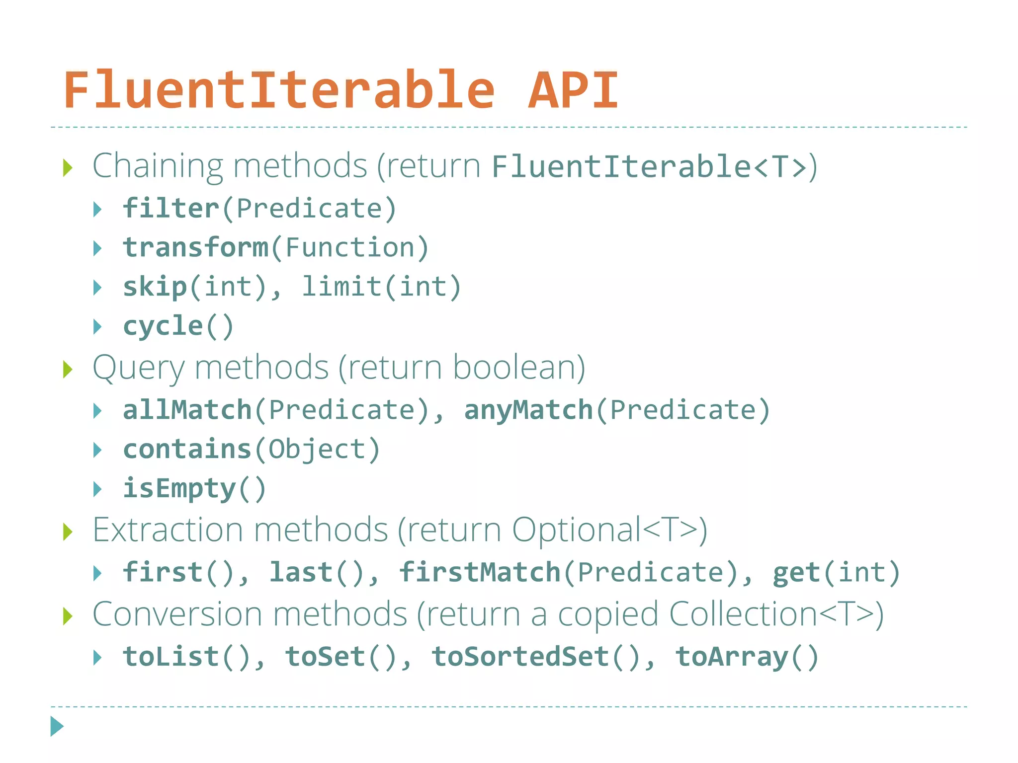 FluentIterable API
 Chaining methods (return FluentIterable<T>)
 filter(Predicate)
 transform(Function)
 skip(int), limit(int)
 cycle()
 Query methods (return boolean)
 allMatch(Predicate), anyMatch(Predicate)
 contains(Object)
 isEmpty()
 Extraction methods (return Optional<T>)
 first(), last(), firstMatch(Predicate), get(int)
 Conversion methods (return a copied Collection<T>)
 toList(), toSet(), toSortedSet(), toArray()
 