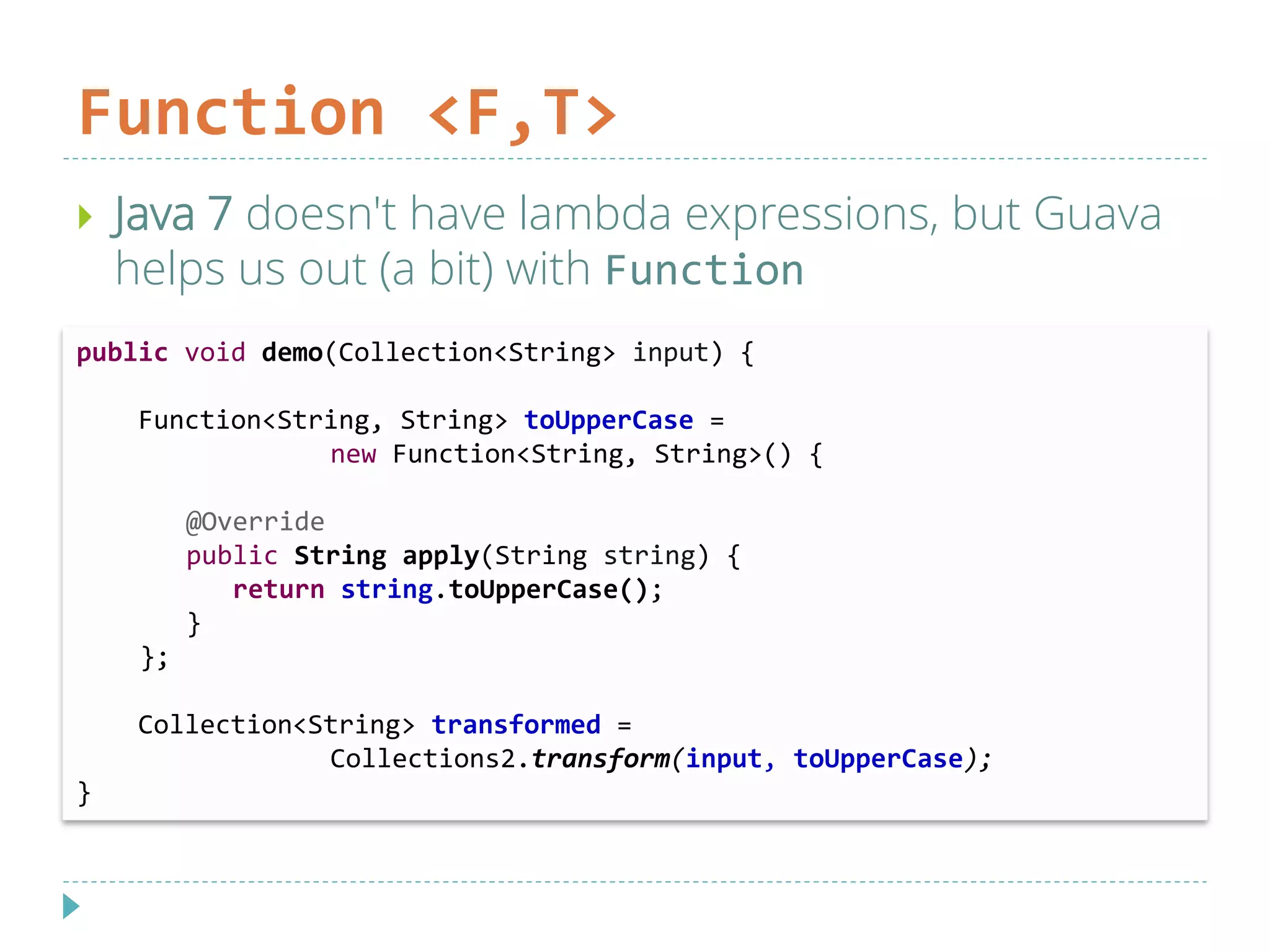 Function <F,T>
 Java 7 doesn't have lambda expressions, but Guava
helps us out (a bit) with Function
public void demo(Collection<String> input) {
Function<String, String> toUpperCase =
new Function<String, String>() {
@Override
public String apply(String string) {
return string.toUpperCase();
}
};
Collection<String> transformed =
Collections2.transform(input, toUpperCase);
}
 