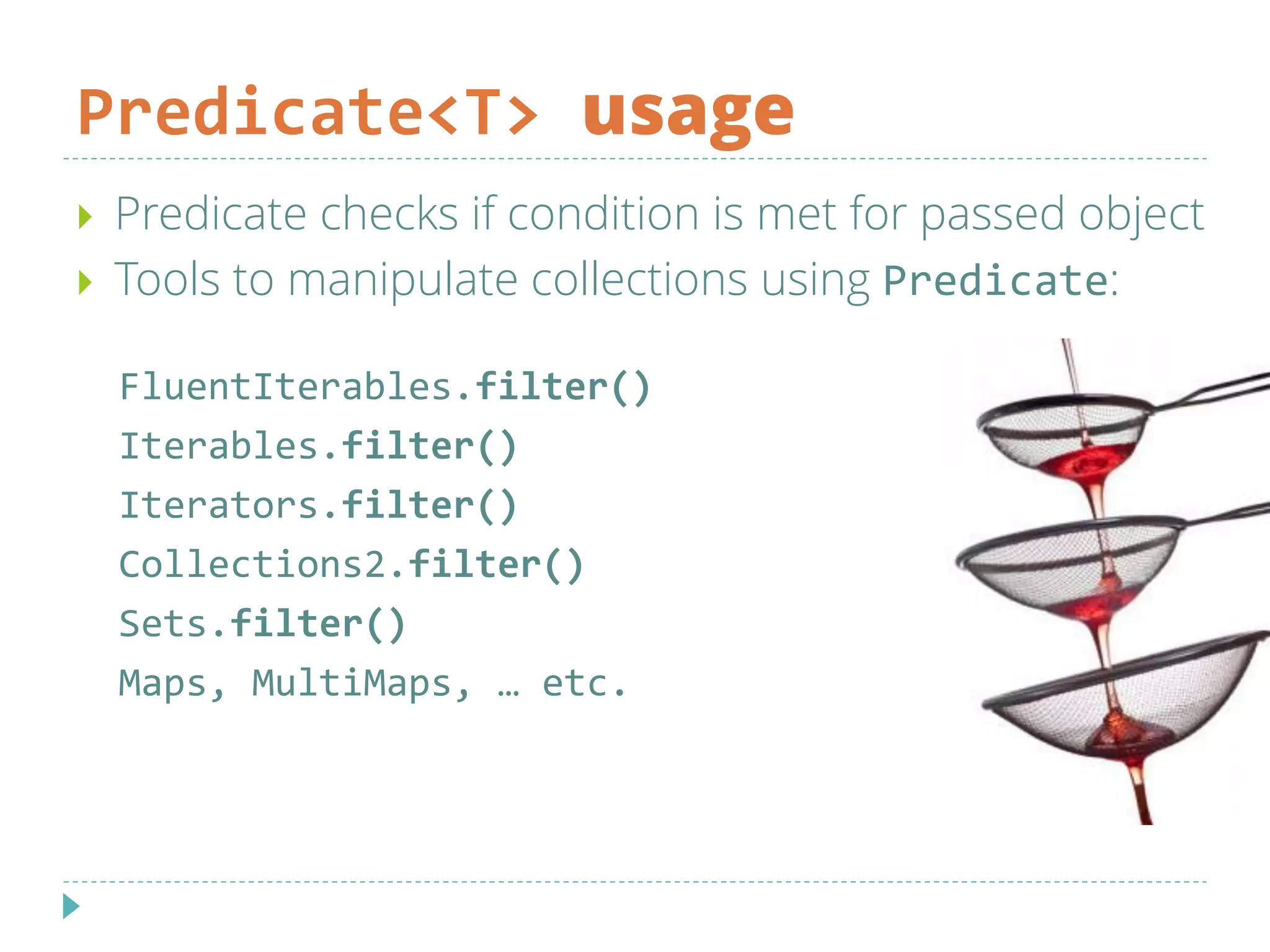 Predicate<T> usage
 Predicate checks if condition is met for passed object
 Tools to manipulate collections using Predicate:
FluentIterables.filter()
Iterables.filter()
Iterators.filter()
Collections2.filter()
Sets.filter()
Maps, MultiMaps, … etc.
 