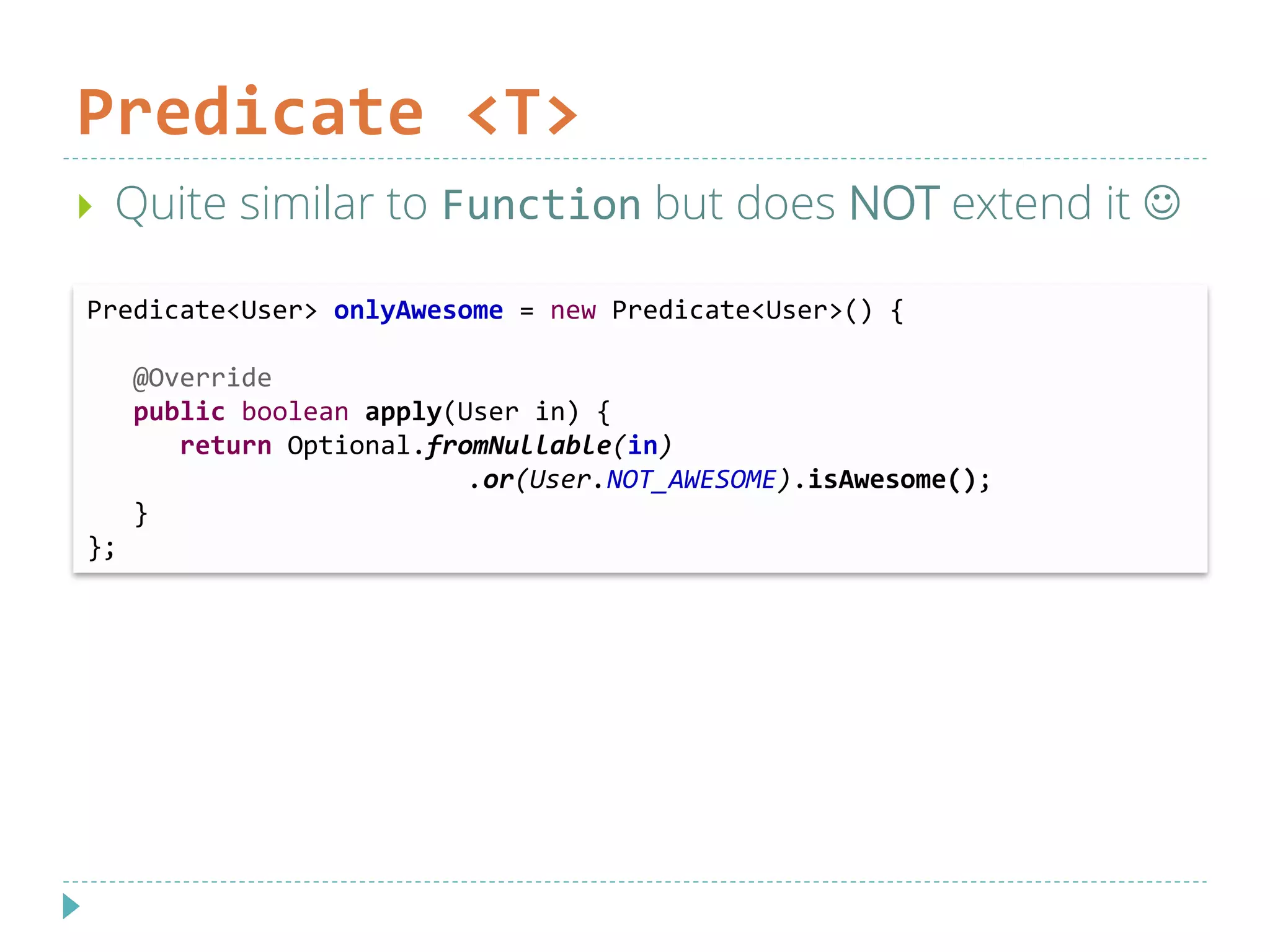 Predicate <T>
 Quite similar to Function but does NOT extend it 
Predicate<User> onlyAwesome = new Predicate<User>() {
@Override
public boolean apply(User in) {
return Optional.fromNullable(in)
.or(User.NOT_AWESOME).isAwesome();
}
};
 